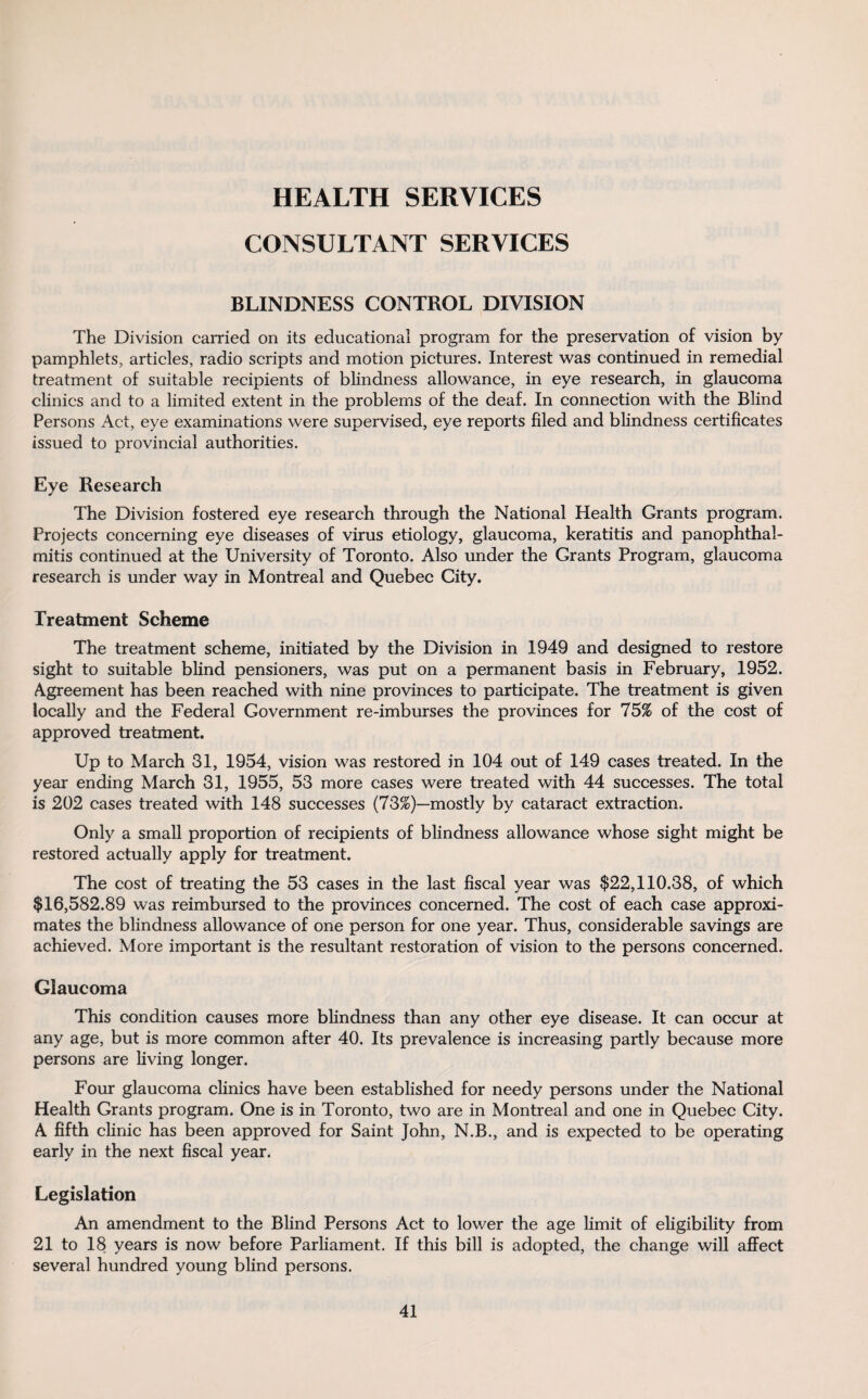 HEALTH SERVICES CONSULTANT SERVICES BLINDNESS CONTROL DIVISION The Division carried on its educational program for the preservation of vision by pamphlets, articles, radio scripts and motion pictures. Interest was continued in remedial treatment of suitable recipients of blindness allowance, in eye research, in glaucoma clinics and to a limited extent in the problems of the deaf. In connection with the Blind Persons Act, eye examinations were supervised, eye reports filed and blindness certificates issued to provincial authorities. Eye Research The Division fostered eye research through the National Health Grants program. Projects concerning eye diseases of virus etiology, glaucoma, keratitis and panophthal¬ mitis continued at the University of Toronto. Also under the Grants Program, glaucoma research is under way in Montreal and Quebec City. Treatment Scheme The treatment scheme, initiated by the Division in 1949 and designed to restore sight to suitable blind pensioners, was put on a permanent basis in February, 1952. Agreement has been reached with nine provinces to participate. The treatment is given locally and the Federal Government re-imburses the provinces for 75% of the cost of approved treatment. Up to March 31, 1954, vision was restored in 104 out of 149 cases treated. In the year ending March 31, 1955, 53 more cases were treated with 44 successes. The total is 202 cases treated with 148 successes (73%)—mostly by cataract extraction. Only a small proportion of recipients of blindness allowance whose sight might be restored actually apply for treatment. The cost of treating the 53 cases in the last fiscal year was $22,110.38, of which $16,582.89 was reimbursed to the provinces concerned. The cost of each case approxi¬ mates the blindness allowance of one person for one year. Thus, considerable savings are achieved. More important is the resultant restoration of vision to the persons concerned. Glaucoma This condition causes more blindness than any other eye disease. It can occur at any age, but is more common after 40. Its prevalence is increasing partly because more persons are living longer. Four glaucoma clinics have been established for needy persons under the National Health Grants program. One is in Toronto, two are in Montreal and one in Quebec City. A fifth clinic has been approved for Saint John, N.B., and is expected to be operating early in the next fiscal year. Legislation An amendment to the Blind Persons Act to lower the age limit of eligibility from 21 to 18 years is now before Parliament. If this bill is adopted, the change will affect several hundred young blind persons.