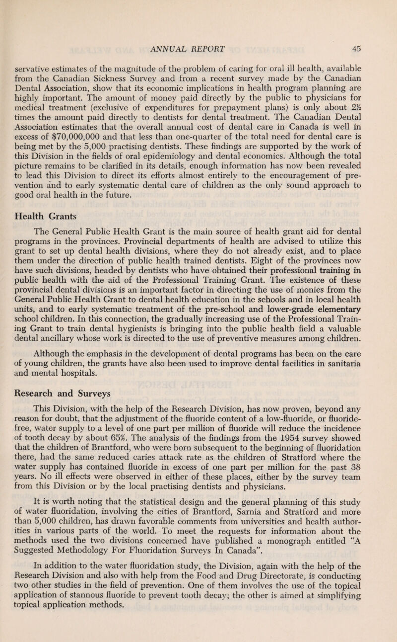 servative estimates of the magnitude of the problem of caring for oral ill health, available from the Canadian Sickness Survey and from a recent survey made by the Canadian Dental Association, show that its economic implications in health program planning are highly important. The amount of money paid directly by the public to physicians for medical treatment (exclusive of expenditures for prepayment plans) is only about 2/2 times the amount paid directly to dentists for dental treatment. The Canadian Dental Association estimates that the overall annual cost of dental care in Canada is well in excess of $70,000,000 and that less than one-quarter of the total need for dental care is being met by the 5,000 practising dentists. These findings are supported by the work of this Division in the fields of oral epidemiology and dental economics. Although the total picture remains to be clarified in its details, enough information has now been revealed to lead this Division to direct its efforts almost entirely to the encouragement of pre¬ vention and to early systematic dental care of children as the only sound approach to good oral health in the future. Health Grants The General Public Health Grant is the main source of health grant aid for dental programs in the provinces. Provincial departments of health are advised to utilize this grant to set up dental health divisions, where they do not already exist, and to place them under the direction of public health trained dentists. Eight of the provinces now have such divisions, headed by dentists who have obtained their professional training in public health with the aid of the Professional Training Grant. The existence of these provincial dental divisions is an important factor in directing the use of monies from the General Public Health Grant to dental health education in the schools and in local health units, and to early systematic treatment of the pre-school and lower-grade elementary school children. In this connection, the gradually increasing use of the Professional Train¬ ing Grant to train dental hygienists is bringing into the public health field a valuable dental ancillary whose work is directed to the use of preventive measures among children. Although the emphasis in the development of dental programs has been on the care of young children, the grants have also been used to improve dental facilities in sanitaria and mental hospitals. Research and Surveys This Division, with the help of the Research Division, has now proven, beyond any reason for doubt, that the adjustment of the fluoride content of a low-fluoride, or fluoride- free, water supply to a level of one part per million of fluoride will reduce the incidence of tooth decay by about 65%. The analysis of the findings from the 1954 survey showed that the children of Brantford, who were born subsequent to the beginning of fluoridation there, had the same reduced caries attack rate as the children of Stratford where the water supply has contained fluoride in excess of one part per million for the past 38 years. No ill effects were observed in either of these places, either by the survey team from this Division or by the local practising dentists and physicians. It is worth noting that the statistical design and the general planning of this study of water fluoridation, involving the cities of Brantford, Sarnia and Stratford and more than 5,000 children, has drawn favorable comments from universities and health author¬ ities in various parts of the world. To meet the requests for information about the methods used the two divisions concerned have published a monograph entitled “A Suggested Methodology For Fluoridation Surveys In Canada”. In addition to the water fluoridation study, the Division, again with the help of the Research Division and also with help from the Food and Drug Directorate, is conducting two other studies in the field of prevention. One of them involves the use of the topical application of stannous fluoride to prevent tooth decay; the other is aimed at simplifying topical application methods.