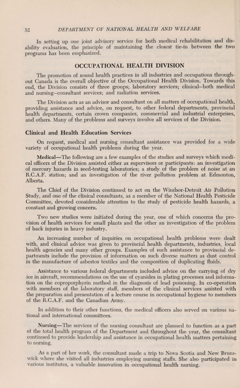 In setting up one joint advisory service for both medical rehabilitation and dis¬ ability evaluation, the principle of maintaining the closest tie-in between the two programs has been emphasized. OCCUPATIONAL HEALTH DIVISION The promotion of sound health practices in all industries and occupations through¬ out Canada is the overall objective of the Occupational Health Division. Towards this end, the Division consists of three groups; laboratory services; clinical—both medical and nursing—consultant services; and radiation services. The Division acts as an advisor and consultant on all matters of occupational health, providing assistance and advice, on request, to other federal departments, provincial health departments, certain crown companies, commercial and industrial enterprises, and others. Many of the problems and surveys involve all services of the Division. Clinical and Health Education Services On request, medical and nursing consultant assistance was provided for a wide variety of occupational health problems during the year. Medical—The following are a few examples of the studies and surveys which medi¬ cal officers of the Division assisted either as supervisors or participants: an investigation of mercury hazards in seed-testing laboratories; a study of the problem of noise at an R.C.A.F. station; and an investigation of the river pollution problem at Edmonton, Alberta. The Chief of the Division continued to act on the Windsor-Detroit Air Pollution Study, and one of the clinical consultants, as a member of the National Health Pesticide Committee, devoted considerable attention to the study of pesticide health hazards, a constant and growing concern. Two new studies were initiated during the year, one of which concerns the pro¬ vision of health services for small plants and the other an investigation of the problem of back injuries in heavy industry. An increasing number of inquiries on occupational health problems were dealt with, and clinical advice was given to provincial health departments, industries, local health agencies and many other groups. Examples of such assistance to provincial de¬ partments include the provision of information on such diverse matters as dust control in the manufacture of asbestos textiles and the composition of duplicating fluids. Assistance to various federal departments included advice on the carrying of dry ice in aircraft, recommendations on the use of cyanides in plating processes and informa¬ tion on the coproporphyrin method in the diagnosis of lead poisoning. In co-operation with members of the laboratory staff, members of the clinical services assisted with the preparation and presentation of a lecture course in occupational hygiene to members of the R.C.A.F. and the Canadian Army. In addition to their other functions, the medical officers also served on various na¬ tional and international committees. Nursing—The services of the nursing consultant are planned to function as a part of the total health program of the Department and throughout the year, the consultant continued to provide leadership and assistance in occupational health matters pertaining to nursing. As a part of her work, the consultant made a trip to Nova Scotia and New Bruns¬ wick where she visited all industries employing nursing staffs. She also participated in various institutes, a valuable innovation in occupational health nursing.