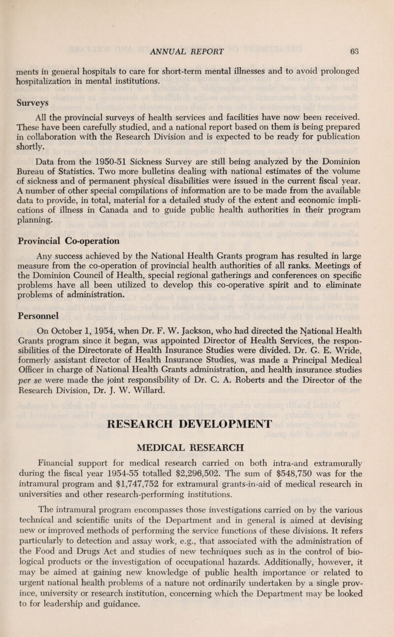 ments in general hospitals to care for short-term mental illnesses and to avoid prolonged hospitalization in mental institutions. Surveys All the provincial surveys of health services and facilities have now been received. These have been carefully studied, and a national report based on them is being prepared in collaboration with the Research Division and is expected to be ready for publication shortly. Data from the 1950-51 Sickness Survey are still being analyzed by the Dominion Bureau of Statistics. Two more bulletins dealing with national estimates of the volume of sickness and of permanent physical disabilities were issued in the current fiscal year. A number of other special compilations of information are to be made from the available data to provide, in total, material for a detailed study of the extent and economic impli¬ cations of illness in Canada and to guide public health authorities in their program planning. Provincial Co-operation Any success achieved by the National Health Grants program has resulted in large measure from the co-operation of provincial health authorities of all ranks. Meetings of the Dominion Council of Health, special regional gatherings and conferences on specific problems have all been utilized to develop this co-operative spirit and to eliminate problems of administration. Personnel On October 1, 1954, when Dr. F. W. Jackson, who had directed the National Health Grants program since it began, was appointed Director of Health Services, the respon¬ sibilities of the Directorate of Health Insurance Studies were divided. Dr. G. E. Wride, formerly assistant director of Health Insurance Studies, was made a Principal Medical Officer in charge of National Health Grants administration, and health insurance studies per se were made the joint responsibility of Dr. C. A. Roberts and the Director of the Research Division, Dr. J. W. Willard. RESEARCH DEVELOPMENT MEDICAL RESEARCH Financial support for medical research carried on both intra-and extramurally during the fiscal year 1954-55 totalled $2,296,502. The sum of $548,750 was for the intramural program and $1,747,752 for extramural grants-in-aid of medical research in universities and other research-performing institutions. The intramural program encompasses those investigations carried on by the various technical and scientific units of the Department and in general is aimed at devising new or improved methods of performing the service functions of these divisions. It refers particularly to detection and assay work, e.g., that associated with the administration of the Food and Drugs Act and studies of new techniques such as in the control of bio¬ logical products or the investigation of occupational hazards. Additionally, however, it may be aimed at gaining new knowledge of public health importance or related to urgent national health problems of a nature not ordinarily undertaken by a single prov¬ ince, university or research institution, concerning which the Department may be looked to for leadership and guidance.