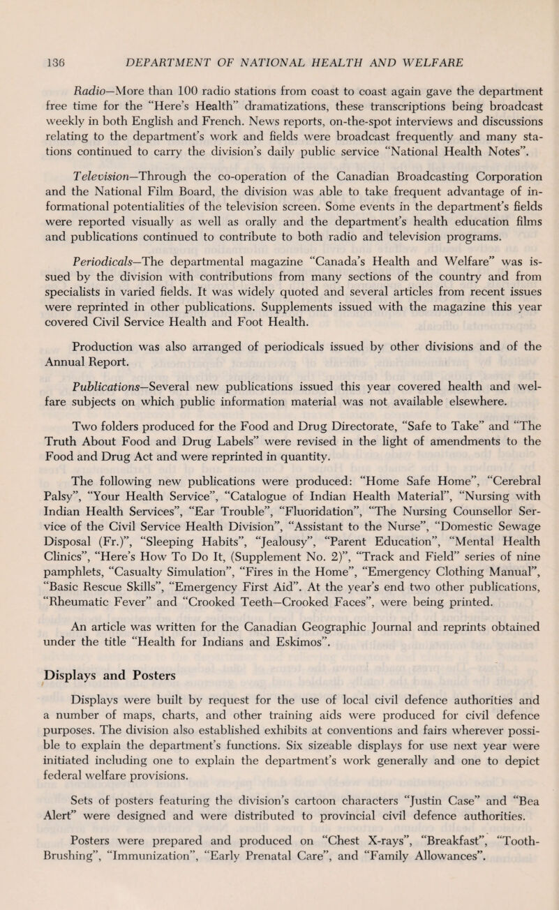 Radio—More than 100 radio stations from coast to coast again gave the department free time for the “Here’s Health” dramatizations, these transcriptions being broadcast weekly in both English and French. News reports, on-the-spot interviews and discussions relating to the department’s work and fields were broadcast frequently and many sta¬ tions continued to carry the division’s daily public service “National Health Notes”. Television—Through the co-operation of the Canadian Broadcasting Corporation and the National Film Board, the division was able to take frequent advantage of in¬ formational potentialities of the television screen. Some events in the department’s fields were reported visually as well as orally and the department’s health education films and publications continued to contribute to both radio and television programs. Periodicals—The departmental magazine “Canada’s Health and Welfare” was is¬ sued by the division with contributions from many sections of the country and from specialists in varied fields. It was widely quoted and several articles from recent issues were reprinted in other publications. Supplements issued with the magazine this year covered Civil Service Health and Foot Health. Production was also arranged of periodicals issued by other divisions and of the Annual Report. Publications— Several new publications issued this year covered health and wel¬ fare subjects on which public information material was not available elsewhere. Two folders produced for the Food and Drug Directorate, “Safe to Take” and “The Truth About Food and Drug Labels” were revised in the light of amendments to the Food and Drug Act and were reprinted in quantity. The following new publications were produced: “Home Safe Home”, “Cerebral Palsy”, “Your Health Service”, “Catalogue of Indian Health Material”, “Nursing with Indian Health Services”, “Ear Trouble”, “Fluoridation”, “The Nursing Counsellor Ser¬ vice of the Civil Service Health Division”, “Assistant to the Nurse”, “Domestic Sewage Disposal (Fr.)”, “Sleeping Habits”, “Jealousy”, “Parent Education”, “Mental Health Clinics”, “Here’s How To Do It, (Supplement No. 2)”, “Track and Field” series of nine pamphlets, “Casualty Simulation”, “Fires in the Home”, “Emergency Clothing Manual”, “Basic Rescue Skills”, “Emergency First Aid”. At the year’s end two other publications, “Rheumatic Fever” and “Crooked Teeth—Crooked Faces”, were being printed. An article was written for the Canadian Geographic Journal and reprints obtained under the title “Health for Indians and Eskimos”. Displays and Posters Displays were built by request for the use of local civil defence authorities and a number of maps, charts, and other training aids were produced for civil defence purposes. The division also established exhibits at conventions and fairs wherever possi¬ ble to explain the department’s functions. Six sizeable displays for use next year were initiated including one to explain the department’s work generally and one to depict federal welfare provisions. Sets of posters featuring the division’s cartoon characters “Justin Case” and “Bea Alert” were designed and were distributed to provincial civil defence authorities. Posters were prepared and produced on “Chest X-rays”, “Breakfast”, “Tooth- Brushing”, “Immunization”, “Early Prenatal Care”, and “Family Allowances”.