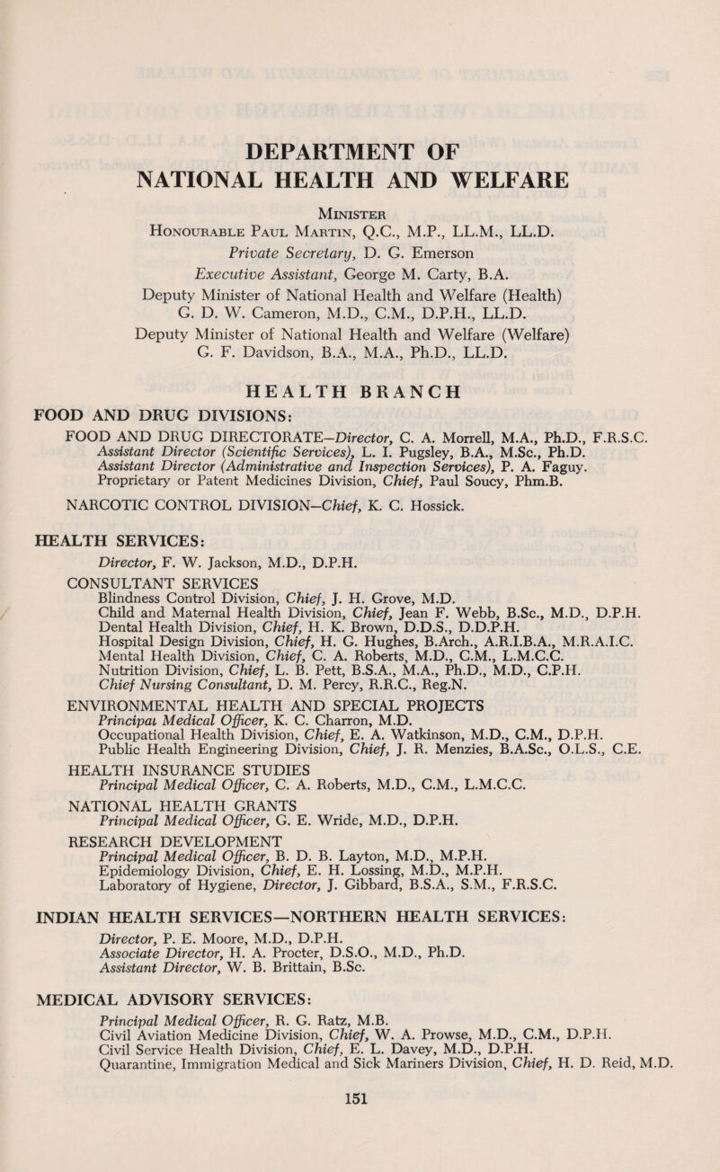 DEPARTMENT OF NATIONAL HEALTH AND WELFARE Minister Honourable Paul Martin, Q.C., M.P., LL.M., LL.D. Private Secretary, D. G. Emerson Executive Assistant, George M. Carty, B.A. Deputy Minister of National Health and Welfare (Health) G. D. W. Cameron, M.D., C.M., D.P.H., LL.D. Deputy Minister of National Health and Welfare (Welfare) G. F. Davidson, B.A., M.A., Ph.D., LL.D. HEALTH BRANCH FOOD AND DRUG DIVISIONS: FOOD AND DRUG DIRECTORATE—Director, C. A. Morrell, M.A., Ph.D., F.R.S.C. Assistant Director (Scientific Services), L. I. Pugsley, B.A., M.Sc., Ph.D. Assistant Director (Administrative and Inspection Services), P. A. Faguy. Proprietary or Patent Medicines Division, Chief, Paul Soucy, Phm.B. NARCOTIC CONTROL DIVISION-Chie/, K. C. Hossick. HEALTH SERVICES: Director, F. W. Jackson, M.D., D.P.H. CONSULTANT SERVICES Blindness Control Division, Chief, J. H. Grove, M.D. Child and Maternal Health Division, Chief, Jean F. Webb, B.Sc., M.D., D.P.H. Dental Health Division, Chief, H. K. Brown, D.D.S., D.D.P.H. Hospital Design Division, Chief, H. G. Hughes, B.Arch., A.R.I.B.A., M.R.A.I.C. Mental Health Division, Chief, C. A. Roberts, M.D., C.M., L.M.C.C. Nutrition Division, Chief, L. B. Pett, B.S.A., M.A., Ph.D., M.D., C.P.H. Chief Nursing Consultant, D. M. Percy, R.R.C., Reg.N. ENVIRONMENTAL HEALTH AND SPECIAL PROJECTS Principal Medical Officer, K. C. Charron, M.D. Occupational Health Division, Chief, E. A. Watkinson, M.D., C.M., D.P.H. Public Health Engineering Division, Chief, J. R. Menzies, B.A.Sc., O.L.S., C.E. HEALTH INSURANCE STUDIES Principal Medical Officer, C. A. Roberts, M.D., C.M., L.M.C.C. NATIONAL HEALTH GRANTS Principal Medical Officer, G. E. Wride, M.D., D.P.H. RESEARCH DEVELOPMENT Principal Medical Officer, B. D. B. Layton, M.D., M.P.H. Epidemiology Division, Chief, E. H. Lossing, M.D., M.P.H. Laboratory of Hygiene, Director, J. Gibbard, B.S.A., S.M., F.R.S.C. INDIAN HEALTH SERVICES—NORTHERN HEALTH SERVICES: Director, P. E. Moore, M.D., D.P.H. Associate Director, H. A. Procter, D.S.O., M.D., Ph.D. Assistant Director, W. B. Brittain, B.Sc. MEDICAL ADVISORY SERVICES: Principal Medical Officer, R. G. Ratz, M.B. Civil Aviation Medicine Division, Chief, W. A. Prowse, M.D., C.M., D.P.H. Civil Service Health Division, Chief, E. L. Davey, M.D., D.P.H. Quarantine, Immigration Medical and Sick Mariners Division, Chief, H. D. Reid, M.D.