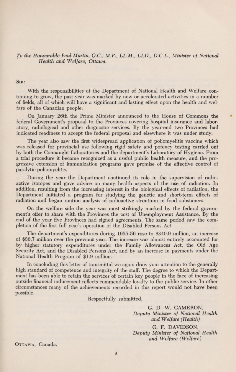 To the Honourable Paul Martin, Q.C., M.P., LL.M., LLD., D.C.L., Minister of National Health and Welfare, Ottawa. Sir: With the responsibilities of the Department of National Health and Welfare con¬ tinuing to grow, the past year was marked by new or accelerated activities in a number of fields, all of which will have a significant and lasting effect upon the health and wel¬ fare of the Canadian people. On January 26th the Prime Minister announced to the House of Commons the federal Government’s proposal to the Provinces covering hospital insurance and labor¬ atory, radiological and other diagnostic services. By the year-end two Provinces had indicated readiness to accept the federal proposal and elsewhere it was under study. The year also saw the first widespread application of poliomyelitis vaccine which was released for provincial use following rigid safety and potency testing carried out by both the Connaught Laboratories and the department’s Laboratory of Hygiene. From a trial procedure it became recognized as a useful public health measure, and the pro¬ gressive extension of immunization programs gave promise of the effective control of paralytic poliomyelitis. During the year the Department continued its role in the supervision of radio¬ active isotopes and gave advice on many health aspects of the use of radiation. In addition, resulting from the increasing interest in the biological effects of radiation, the Department initiated a program for studying the genetic and short-term effects of radiation and began routine analysis of radioactive strontium in food substances. On the welfare side the year was most strikingly marked by the federal govern¬ ment’s offer to share with the Provinces the cost of Unemployment Assistance. By the end of the year five Provinces had signed agreements. The same period saw the com¬ pletion of the first full year’s operation of the Disabled Persons Act. The department’s expenditures during 1955-56 rose to $840.9 million, an increase of $36.7 million over the previous year. The increase was almost entirely accounted for by higher statutory expenditures under the Family Allowances Act, the Old Age Security Act, and the Disabled Persons Act, and by an increase in payments under the National Health Program of $1.9 million. In concluding this letter of transmittal we again draw your attention to the generally high standard of competence and integrity of the staff. The degree to which the Depart¬ ment has been able to retain the services of certain key people in the face of increasing outside financial inducement reflects commendable loyalty to the public service. In other circumstances many of the achievements recorded in this report would not have been possible. Respectfully submitted, G. D. W. CAMERON, Deputy Minister of National Health and Welfare (Health) G. F. DAVIDSON, Deputy Minister of National Health and Welfare (Welfare) Ottawa, Canada.