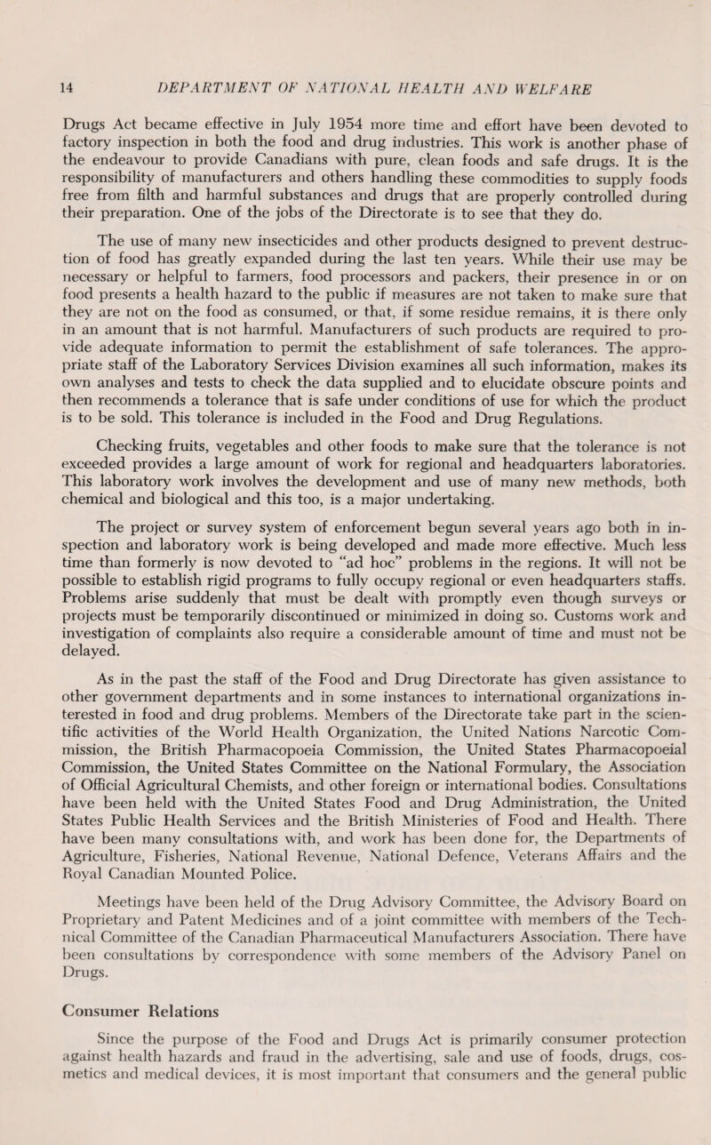 Drugs Act became effective in July 1954 more time and effort have been devoted to factory inspection in both the food and drug industries. This work is another phase of the endeavour to provide Canadians with pure, clean foods and safe drugs. It is the responsibility of manufacturers and others handling these commodities to supply foods free from filth and harmful substances and drugs that are properly controlled during their preparation. One of the jobs of the Directorate is to see that they do. The use of many new insecticides and other products designed to prevent destruc¬ tion of food has greatly expanded during the last ten years. While their use may be necessary or helpful to farmers, food processors and packers, their presence in or on food presents a health hazard to the public if measures are not taken to make sure that they are not on the food as consumed, or that, if some residue remains, it is there only in an amount that is not harmful. Manufacturers of such products are required to pro¬ vide adequate information to permit the establishment of safe tolerances. The appro¬ priate staff of the Laboratory Services Division examines all such information, makes its own analyses and tests to check the data supplied and to elucidate obscure points and then recommends a tolerance that is safe under conditions of use for which the product is to be sold. This tolerance is included in the Food and Drug Regulations. Checking fruits, vegetables and other foods to make sure that the tolerance is not exceeded provides a large amount of work for regional and headquarters laboratories. This laboratory work involves the development and use of many new methods, both chemical and biological and this too, is a major undertaking. The project or survey system of enforcement begun several years ago both in in¬ spection and laboratory work is being developed and made more effective. Much less time than formerly is now devoted to “ad hoc” problems in the regions. It will not be possible to establish rigid programs to fully occupy regional or even headquarters staffs. Problems arise suddenly that must be dealt with promptly even though surveys or projects must be temporarily discontinued or minimized in doing so. Customs work and investigation of complaints also require a considerable amount of time and must not be delayed. As in the past the staff of the Food and Drug Directorate has given assistance to other government departments and in some instances to international organizations in¬ terested in food and drug problems. Members of the Directorate take part in the scien¬ tific activities of the World Health Organization, the United Nations Narcotic Com¬ mission, the British Pharmacopoeia Commission, the United States Pharmacopoeial Commission, the United States Committee on the National Formulary, the Association of Official Agricultural Chemists, and other foreign or international bodies. Consultations have been held with the United States Food and Drug Administration, the United States Public Health Services and the British Ministeries of Food and Health. There have been many consultations with, and work has been done for, the Departments of Agriculture, Fisheries, National Revenue, National Defence, Veterans Affairs and the Royal Canadian Mounted Police. Meetings have been held of the Drug Advisory Committee, the Advisory Board on Proprietary and Patent Medicines and of a joint committee with members of the Tech¬ nical Committee of the Canadian Pharmaceutical Manufacturers Association. There have been consultations by correspondence with some members of the Advisory Panel on Drugs. Consumer Relations Since the purpose of the Food and Drugs Act is primarily consumer protection against health hazards and fraud in the advertising, sale and use of foods, drugs, cos¬ metics and medical devices, it is most important that consumers and the general public