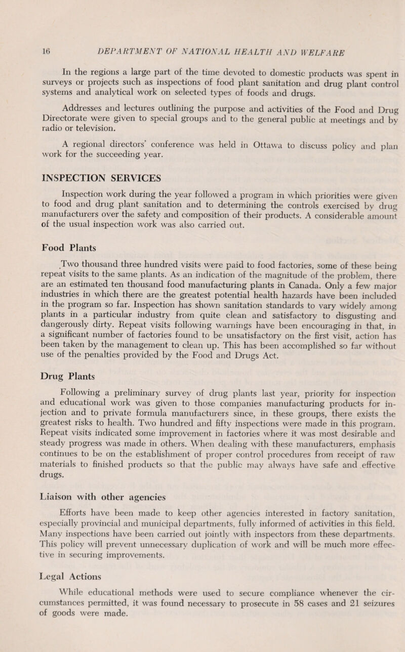 In the regions a large part of the time devoted to domestic products was spent in surveys or projects such as inspections of food plant sanitation and drug plant control systems and analytical work on selected types of foods and drugs. Addresses and lectures outlining the purpose and activities of the Food and Drug Directorate were given to special groups and to the general public at meetings and by radio or television. A regional directors’ conference was held in Ottawa to discuss policy and plan work for the succeeding year. INSPECTION SERVICES Inspection work during the year followed a program in which priorities were given to food and drug plant sanitation and to determining the controls exercised by drug manufacturers over the safety and composition of their products. A considerable amount of the usual inspection work was also carried out. Food Plants Two thousand three hundred visits were paid to food factories, some of these being repeat visits to the same plants. As an indication of the magnitude of the problem, there are an estimated ten thousand food manufacturing plants in Canada. Only a few major industries in which there are the greatest potential health hazards have been included in the program so far. Inspection has shown sanitation standards to vary widely among plants in a particular industry from quite clean and satisfactory to disgusting and dangerously dirty. Repeat visits following warnings have been encouraging in that, in a significant number of factories found to be unsatisfactory on the first visit, action has been taken by the management to clean up. This has been accomplished so far without use of the penalties provided by the Food and Drugs Act. Drug Plants Following a preliminary survey of drug plants last year, priority for inspection and educational work was given to those companies manufacturing products for in¬ jection and to private formula manufacturers since, in these groups, there exists the greatest risks to health. Two hundred and fifty inspections were made in this program. Repeat visits indicated some improvement in factories where it was most desirable and steady progress was made in others. When dealing with these manufacturers, emphasis continues to be on the establishment of proper control procedures from receipt of raw materials to finished products so that the public may always have safe and effective drugs. Liaison with other agencies Efforts have been made to keep other agencies interested in factory sanitation, especially provincial and municipal departments, fully informed of activities in this field. Many inspections have been carried out jointly with inspectors from these departments. This policy will prevent unnecessary duplication of work and will be much more effec¬ tive in securing improvements. Legal Actions While educational methods were used to secure compliance whenever the cir¬ cumstances permitted, it was found necessary to prosecute in 58 cases and 21 seizures of goods were made.