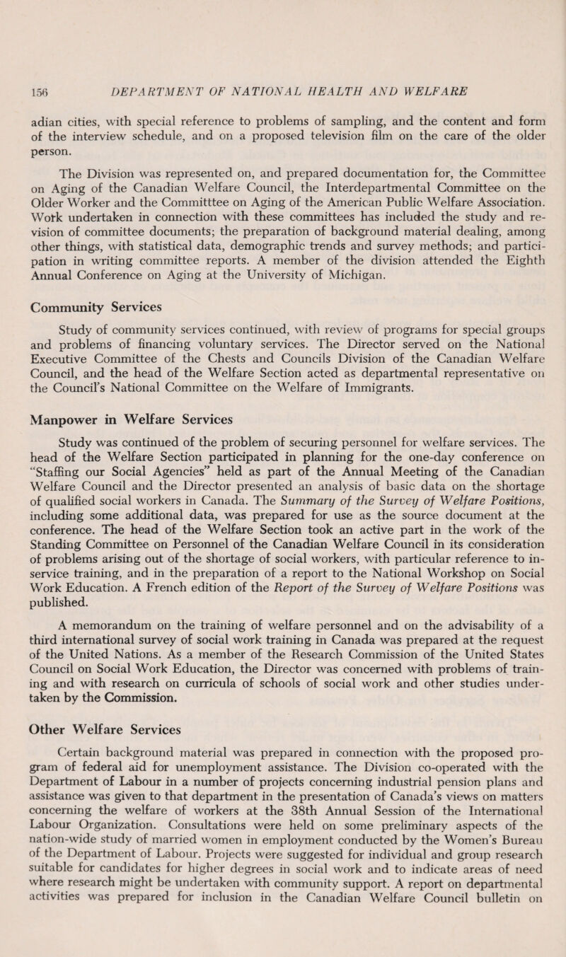 adian cities, with special reference to problems of sampling, and the content and form of the interview schedule, and on a proposed television film on the care of the older person. The Division was represented on, and prepared documentation for, the Committee on Aging of the Canadian Welfare Council, the Interdepartmental Committee on the Older Worker and the Committtee on Aging of the American Public Welfare Association. Wotk undertaken in connection with these committees has included the study and re¬ vision of committee documents; the preparation of background material dealing, among other things, with statistical data, demographic trends and survey methods; and partici¬ pation in writing committee reports. A member of the division attended the Eighth Annual Conference on Aging at the University of Michigan. Community Services Study of community services continued, with review of programs for special groups and problems of financing voluntary services. The Director served on the National Executive Committee of the Chests and Councils Division of the Canadian Welfare Council, and the head of the Welfare Section acted as departmental representative on the Council’s National Committee on the Welfare of Immigrants. Manpower in Welfare Services Study was continued of the problem of securing personnel for welfare services. The head of the Welfare Section participated in planning for the one-day conference on “Staffing our Social Agencies” held as part of the Annual Meeting of the Canadian Welfare Council and the Director presented an analysis of basic data on the shortage of qualified social workers in Canada. The Summary of the Survey of Welfare Positions, including some additional data, was prepared for use as the source document at the conference. The head of the Welfare Section took an active part in the work of the Standing Committee on Personnel of the Canadian Welfare Council in its consideration of problems arising out of the shortage of social workers, with particular reference to in- service training, and in the preparation of a report to the National Workshop on Social Work Education. A French edition of the Report of the Survey of Welfare Positions was published. A memorandum on the training of welfare personnel and on the advisability of a third international survey of social work training in Canada was prepared at the request of the United Nations. As a member of the Research Commission of the United States Council on Social Work Education, the Director was concerned with problems of train¬ ing and with research on curricula of schools of social work and other studies under¬ taken by the Commission. Other Welfare Services Certain background material was prepared in connection with the proposed pro¬ gram of federal aid for unemployment assistance. The Division co-operated with the Department of Labour in a number of projects concerning industrial pension plans and assistance was given to that department in the presentation of Canada’s views on matters concerning the welfare of workers at the 38th Annual Session of the International Labour Organization. Consultations were held on some preliminary aspects of the nation-wide study of married women in employment conducted by the Women’s Bureau of the Department of Labour. Projects were suggested for individual and group research suitable for candidates for higher degrees in social work and to indicate areas of need where research might be undertaken with community support. A report on departmental activities was prepared for inclusion in the Canadian Welfare Council bulletin on