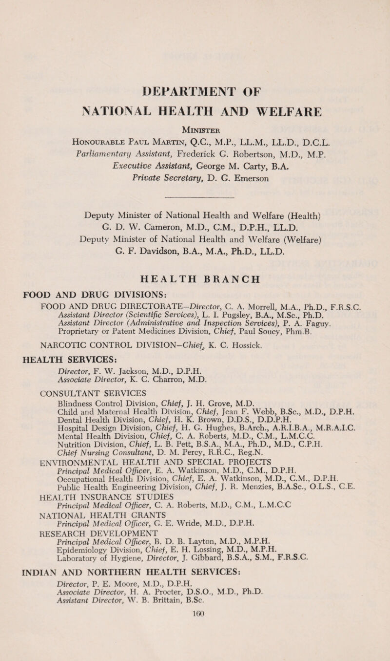 DEPARTMENT OF NATIONAL HEALTH AND WELFARE Minister Honourable Paul Martin, Q.C., M.P., LL.M., LL.D., D.C.L. Parliamentary Assistant, Frederick G. Robertson, M.D., M.P. Executive Assistant, George M. Carty, B.A. Private Secretary, D. G. Emerson Deputy Minister of National Health and Welfare (Health) G. D. W. Cameron, M.D., G.M., D.P.H., LL.D. Deputy Minister of National Health and Welfare (Welfare) G. F. Davidson, B.A., M.A., Ph.D., LL.D. HEALTH BRANCH FOOD AND DRUG DIVISIONS: FOOD AND DRUG DIRECTORATE—Director, C. A. Morrell, M.A., Ph.D., F.R.S.C. Assistant Director (Scientific Services), L. I. Pugsley, B.A., M.Sc., Ph.D. Assistant Director (Administrative and Inspection Services), P. A. Faguy. Proprietary or Patent Medicines Division, Chief, Paul Soucy, Phm.B. NARCOTIC CONTROL DIVISION-C/iie/, K. C. Hossick. HEALTH SERVICES: Director, F. W. Jackson, M.D., D.P.H. Associate Director, K. C. Charron, M.D. CONSULTANT SERVICES Blindness Control Division, Chief, J. H. Grove, M.D. Child and Maternal Health Division, Chief, Jean F. Webb, B.Sc., M.D., D.P.H. Dental Health Division, Chief, H. K. Brown, D.D.S., D.D.P.H. Hospital Design Division, Chief, H. G. Hughes, B.Arch., A.R.I.B.A., M.R.A.I.C. Mental Health Division, Chief, C. A. Roberts, M.D., C.M., L.M.C.C. Nutrition Division, Chief, L. B. Pett, B.S.A., M.A., Ph.D., M.D., C.P.H. Chief Nursing Consultant, D. M. Percy, R.R.C., Reg.N. ENVIRONMENTAL HEALTH AND SPECIAL PROJECTS Principal Medical Officer, E. A. Watkinson, M.D., C.M., D.P.H. Occupational Health Division, Chief, E. A. Watkinson, M.D., C.M., D.P.H. Public Health Engineering Division, Chief, J. R. Menzies, B.A.Sc., O.L.S., C.E. HEALTH INSURANCE STUDIES Principal Medical Officer, C. A. Roberts, M.D., C.M., L.M.C.C NATIONAL HEALTH GRANTS Principal Medical Officer, G. E. Wride, M.D., D.P.H. RESEARCH DEVELOPMENT Principal Medical Officer, B. D. B. Layton, M.D., M.P.H. Epidemiology Division, Chief, E. H. Lossing, M.D., M.P.H. Laboratory of Hygiene, Director, J. Gibbard, B.S.A., S.M., F.R.S.C. INDIAN AND NORTHERN HEALTH SERVICES: Director, P. E. Moore, M.D., D.P.H. Associate Director, H. A. Procter, D.S.O., M.D., Ph.D. Assistant Director, W. B. Brittain, B.Sc.