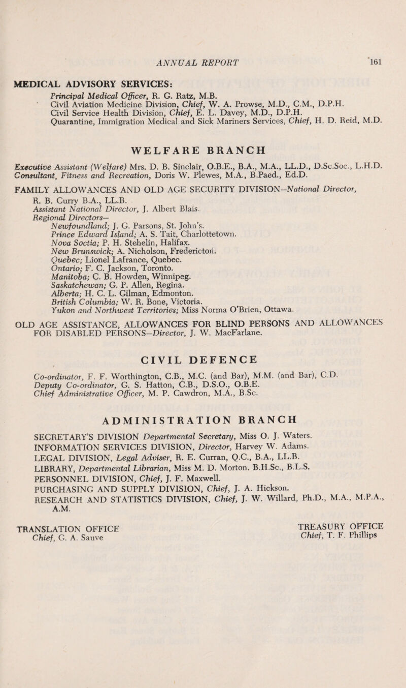MEDICAL ADVISORY SERVICES: Principal Medical Officer, R. G. Ratz, M.B. Civil Aviation Medicine Division, Chief, W. A. Prowse, M.D., C.M., D.P.H. Civil Service Health Division, Chief, E. L. Davey, M.D., D.P.H. Quarantine, Immigration Medical and Sick Mariners Services, Chief, H. D. Reid, M.D. WELFARE BRANCH Executive Assistant (Welfare) Mrs. D. B. Sinclair, O.B.E., B.A., M.A., LL.D., D.Sc.Soc., L.H.D. Consultant, Fitness and Recreation, Doris W. Plewes, M.A., B.Paed., Ed.D. FAMILY ALLOWANCES AND OLD AGE SECURITY DIVISION-National Director, R. B. Curry B.A., LL.B. Assistant National Director, J. Albert Blais. Regional Directors— Newfoundland; J. G. Parsons, St. John’s. Prince Edward Island; A. S. Tait, Charlottetown. Nova Soctia; P. H. Stehelin, Halifax. New Brunswick; A. Nicholson, Fredericton. Quebec; Lionel Lafrance, Quebec. Ontario; F. C. Jackson, Toronto. Manitoba; C. B. Howden, Winnipeg. Saskatchewan; G. P. Allen, Regina. Alberta; H. C. L. Gilman, Edmonton. British Columbia; W. R. Bone, Victoria. Yukon and Northwest Territories; Miss Norma O’Brien, Ottawa. OLD AGE ASSISTANCE, ALLOWANCES FOR BLIND PERSONS AND ALLOWANCES FOR DISABLED PERSONS-Director, J. W. MacEarlane. CIVIL DEFENCE Co-ordinator, F. F. Worthington, C.B., M.C. (and Bar), M.M. (and Bar), C.D. Deputy Co-ordinator, G. S. Hatton, C.B., D.S.O., O.B.E. Chief Administrative Officer, M. P. Cawdron, M.A., B.Sc. ADMINISTRATION BRANCH SECRETARY’S DIVISION Departmental Secretary, Miss O. J. Waters. INFORMATION SERVICES DIVISION, Director, Harvey W. Adams. LEGAL DIVISION, Legal Adviser, R. E. Curran, Q.C., B.A., LL.B. LIBRARY, Departmental Librarian, Miss M. D. Morton, B.H.Sc., B.L.S. PERSONNEL DIVISION, Chief, J. F. Maxwell. PURCHASING AND SUPPLY DIVISION, Chief, J. A. Hickson. RESEARCH AND STATISTICS DIVISION, Chief, J. W. Willard, Ph.D., M.A., M.P.A., A.M. TRANSLATION OFFICE Chief, G. A. Sauve TREASURY OFFICE Chief, T. F. Phillips