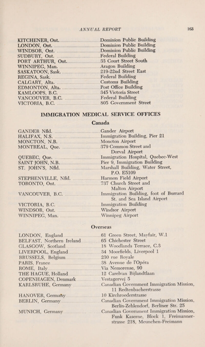 KITCHENER, Ont. LONDON, Ont. WINDSOR, Ont. SUDBURY, Ont. PORT ARTHUR, Ont. WINNIPEG, Man. SASKATOON, Sask. REGINA, Sask. CALGARY, Alta. EDMONTON, Alta. KAMLOOPS, B.C. VANCOUVER, B.C. .. VICTORIA, B.C. Dominion Public Building Dominion Public Building Dominion Public Building Federal Building 33 Court Street South Aragon Building 219-22nd Street East Federal Building Customs Building Post Office Building 345 Victoria Street Federal Building 805 Government Street IMMIGRATION MEDICAL SERVICE OFFICES Canada GANDER Nfld.Gander Airport HALIFAX, N.S.Immigration Building, Pier 21 MONCTON, N.B.Moncton Airport MONTREAL, Que.379 Common Street and Dorval Airport QUEBEC, Que.Immigration Hospital, Quebec-West SAINT JOHN, N.B.Pier 9, Immigration Building ST. JOHN’S, Nfld.Marshall Building, Water Street, P.O. E5109 STEPHENVILLE, Nfld.Harmon Field Airport TORONTO, Ont.737 Church Street and Malton Airport VANCOUVER, B.C.Immigration Building, foot of Burrard St. and Sea Island Airport VICTORIA, B.C.Immigration Building WINDSOR, Ont. .Windsor Airport WINNIPEG, Man.Winnipeg Airport LONDON, England. BELFAST, Northern Ireland GLASGOW, Scotland LIVERPOOL, England. BRUSSELS, Belgium. PARIS, France. ROME, Italy. THE HAGUE, Holland. COPENHAGEN, Denmark KARLSRUHE, Germany . HANOVER, Germany. BERLIN, Germany. MUNICH, Germany. Overseas .61 Green Street, Mayfair, W.l 65 Chichester Street .18 Woodlands Terrace, C.3 .34 Moorfields, Liverpool 1 230 rue Royale .38 Avenue de F Opera .Via Nemorense, 90 .12 Carelvan Bijlandtlaan Vestagervej 5 .Canadian Government Immigration Mission, 11 Redtenbacherstrasse 10 Kirchroederstrasse .Canadian Government Immigration Mission, Berlin-Zehlendorf, Berliner Str. 25 .Canadian Government Immigration Mission, Funk Kaserne, Block 1, Freimanner- strasse 218, Meunchen-Freimann