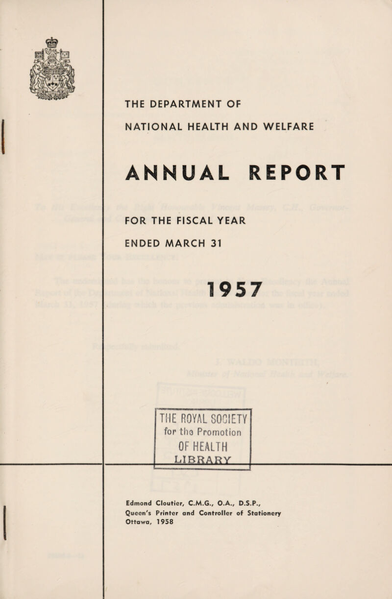 THE DEPARTMENT OF NATIONAL HEALTH AND WELFARE ANNUAL REPORT FOR THE FISCAL YEAR ENDED MARCH 31 THE ROYAL SOCIETY for tha Promotion OF HEALTH [ LIBRARY Edmond Cloutier, C.M.G., O.A., D.S.P., Queen's Printer and Controller of Stationery Ottawa, 1958