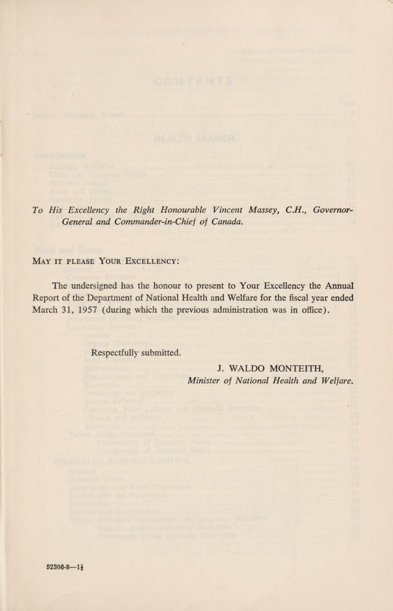 To His Excellency the Right Honourable Vincent Massey, C.H., Governor- General and Commander-in-Chief of Canada. May it please Your Excellency: The undersigned has the honour to present to Your Excellency the Annual Report of the Department of National Health and Welfare for the fiscal year ended March 31, 1957 (during which the previous administration was in office). Respectfully submitted. J. WALDO MONTEITH, Minister of National Health and Welfare. 52306-8—1£