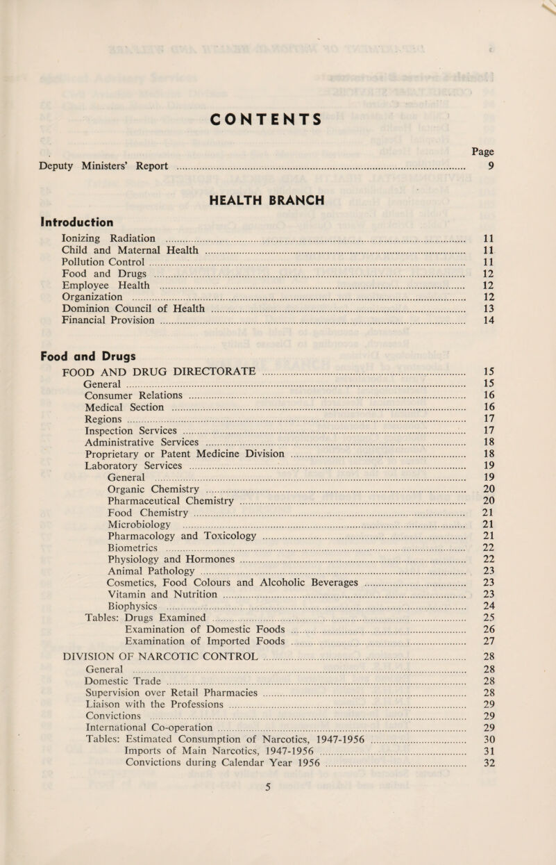 s CONTENTS Page Deputy Ministers’ Report . 9 HEALTH BRANCH Introduction Ionizing Radiation . 11 Child and Maternal Health . 11 Pollution Control . 11 Food and Drugs . 12 Employee Health . 12 Organization . 12 Dominion Council of Health . 13 Financial Provision . 14 Food and Drugs FOOD AND DRUG DIRECTORATE . 15 General . 15 Consumer Relations . 16 Medical Section . 16 Regions .... 17 Inspection Services . 17 Administrative Services . 18 Proprietary or Patent Medicine Division . 18 Laboratory Services . 19 General .. 19 Organic Chemistry . 20 Pharmaceutical Chemistry . 20 Food Chemistry . 21 Microbiology . 21 Pharmacology and Toxicology . 21 Biometrics . 22 Physiology and Hormones . 22 Animal Pathology . 23 Cosmetics, Food Colours and Alcoholic Beverages . 23 Vitamin and Nutrition . 23 Biophysics . 24 Tables: Drugs Examined . 25 Examination of Domestic Foods . 26 Examination of Imported Foods .,. 27 DIVISION OF NARCOTIC CONTROL . 28 General . 28 Domestic Trade . 28 Supervision over Retail Pharmacies . 28 Liaison with the Professions . 29 Convictions . 29 International Co-operation . 29 Tables: Estimated Consumption of Narcotics, 1947-1956 . 30 Imports of Main Narcotics, 1947-1956 . 31 Convictions during Calendar Year 1956 . 32