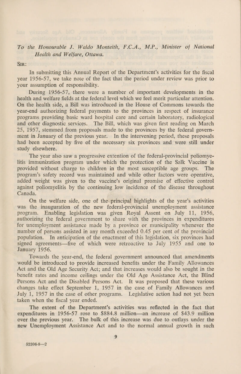 To the Honourable J. Waldo Monteith, F.C.A., M.P., Minister of National Health and Welfare, Ottawa. Sir: In submitting this Annual Report of the Department’s activities for the fiscal year 1956-57, we take note of the fact that the period under review was prior to your assumption of responsibility. During 1956-57, there were a number of important developments in the health and welfare fields at the federal level which we feel merit particular attention. On the health side, a Bill was introduced in the House of Commons towards the year-end authorizing federal payments to the provinces in respect of insurance programs providing basic ward hospital care and certain laboratory, radiological and other diagnostic services. The Bill, which was given first reading on March 25, 1957, stemmed from proposals made to the provinces by the federal govern¬ ment in January of the previous year. In the intervening period, these proposals had been accepted by five of the necessary six provinces and were still under study elsewhere. The year also saw a progressive extention of the federal-provincial poliomye¬ litis immunization program under which the protection of the Salk Vaccine is provided without charge to children in the most susceptible age groups. The program’s safety record was maintained and while other factors were operative, added weight was given to the vaccine’s original promise of effective control against poliomyelitis by the continuing low incidence of the disease throughout Canada. On the welfare side, one of the principal highlights of the year’s activities was the inauguration of the new federal-provincial unemployment assistance program. Enabling legislation was given Royal Assent on July 11, 1956, authorizing the federal government to share with the provinces in expenditures for unemployment assistance made by a province or municipality whenever the number of persons assisted in any month exceeded 0.45 per cent of the provincial population. In anticipation of the enactment of this legislation, six provinces had signed agreements—five of which were retroactive to July 1955 and one to January 1956. Towards the year-end, the federal government announced that amendments would be introduced to provide increased benefits under the Family Allowances Act and the Old Age Security Act; and that increases would also be sought in the benefit rates and income ceilings under the Old Age Assistance Act, the Blind Persons Act and the Disabled Persons Act. It was proposed that these various changes take effect September 1, 1957 in the case of Family Allowances and July 1, 1957 in the case of other programs. Legislative action had not yet been taken when the fiscal year ended. The extent of the Department’s activities was reflected in the fact that expenditures in 1956-57 rose to $884.8 million—an increase of $43.9 million over the previous year. The bulk of this increase was due to outlays under the new Unemployment Assistance Act and to the normal annual growth in such 9 52306-8—2