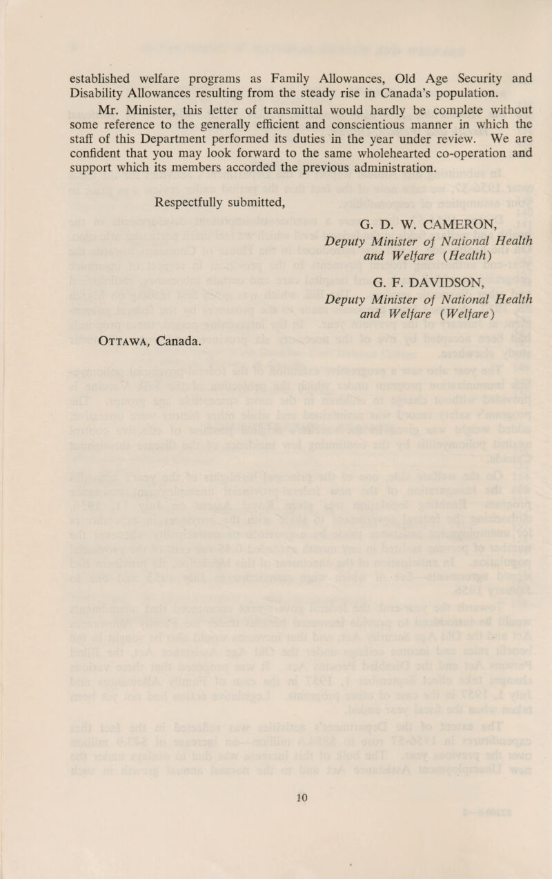 established welfare programs as Family Allowances, Old Age Security and Disability Allowances resulting from the steady rise in Canada’s population. Mr. Minister, this letter of transmittal would hardly be complete without some reference to the generally efficient and conscientious manner in which the staff of this Department performed its duties in the year under review. We are confident that you may look forward to the same wholehearted co-operation and support which its members accorded the previous administration. Respectfully submitted, G. D. W. CAMERON, Deputy Minister of National Health and Welfare (Health) Ottawa, Canada. G. F. DAVIDSON, Deputy Minister of National Health and Welfare (Welfare)