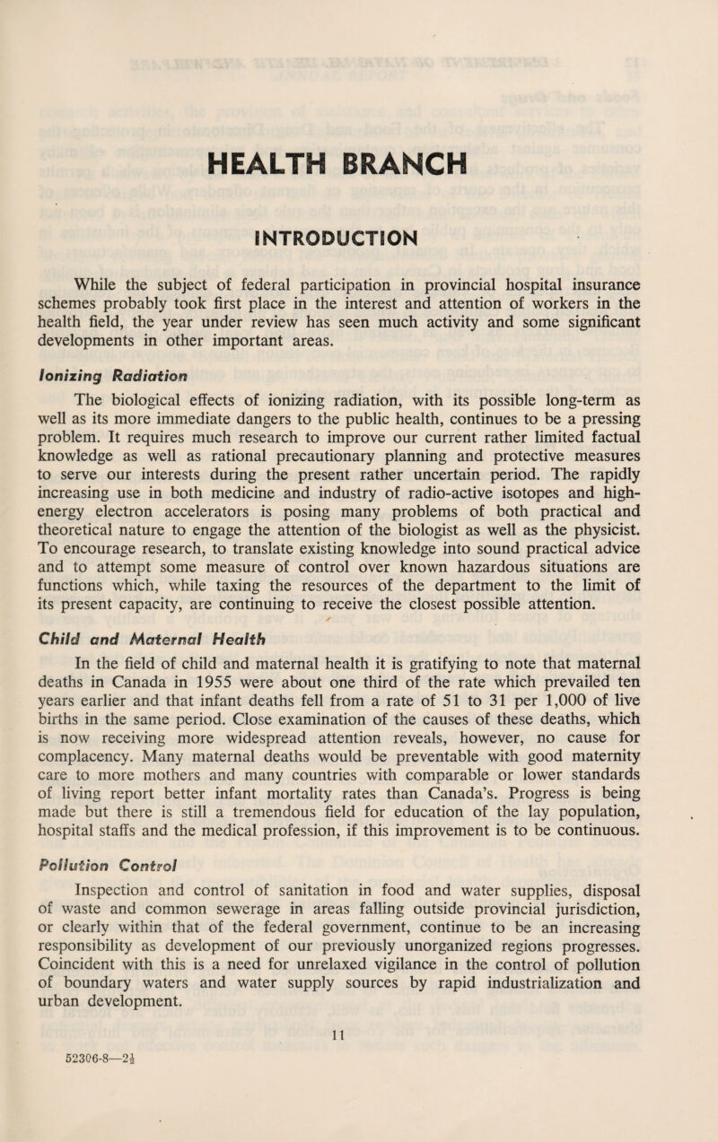 HEALTH BRANCH INTRODUCTION While the subject of federal participation in provincial hospital insurance schemes probably took first place in the interest and attention of workers in the health field, the year under review has seen much activity and some significant developments in other important areas. Ionizing Radiation The biological effects of ionizing radiation, with its possible long-term as well as its more immediate dangers to the public health, continues to be a pressing problem. It requires much research to improve our current rather limited factual knowledge as well as rational precautionary planning and protective measures to serve our interests during the present rather uncertain period. The rapidly increasing use in both medicine and industry of radio-active isotopes and high- energy electron accelerators is posing many problems of both practical and theoretical nature to engage the attention of the biologist as well as the physicist. To encourage research, to translate existing knowledge into sound practical advice and to attempt some measure of control over known hazardous situations are functions which, while taxing the resources of the department to the limit of its present capacity, are continuing to receive the closest possible attention. Child and Maternal Health In the field of child and maternal health it is gratifying to note that maternal deaths in Canada in 1955 were about one third of the rate which prevailed ten years earlier and that infant deaths fell from a rate of 51 to 31 per 1,000 of live births in the same period. Close examination of the causes of these deaths, which is now receiving more widespread attention reveals, however, no cause for complacency. Many maternal deaths would be preventable with good maternity care to more mothers and many countries with comparable or lower standards of living report better infant mortality rates than Canada’s. Progress is being made but there is still a tremendous field for education of the lay population, hospital staffs and the medical profession, if this improvement is to be continuous. Pollution Control Inspection and control of sanitation in food and water supplies, disposal of waste and common sewerage in areas falling outside provincial jurisdiction, or clearly within that of the federal government, continue to be an increasing responsibility as development of our previously unorganized regions progresses. Coincident with this is a need for unrelaxed vigilance in the control of pollution of boundary waters and water supply sources by rapid industrialization and urban development. 11 52306-8—