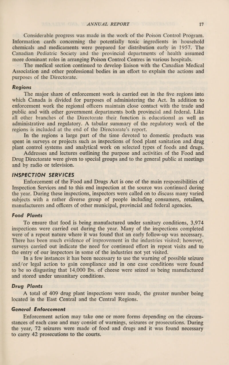 Considerable progress was made in the work of the Poison Control Program. Information cards concerning the potentially toxic ingredients in household chemicals and medicaments were prepared for distribution early in 1957. The Canadian Pediatric Society and the provincial departments of health assumed more dominant roles in arranging Poison Control Centres in various hospitals. • The medical section continued to develop liaison with the Canadian Medical Association and other professional bodies in an effort to explain the actions and purposes of the Directorate. Regions The major share of enforcement work is carried out in the five regions into which Canada is divided for purposes of administering the Act. In addition to enforcement work the regional officers maintain close contact with the trade and public and with other government departments both provincial and federal. Like all other branches of the Directorate their function is educational as well as administrative and regulatory. A tabular summary of the regulatory work of the regions is included at the end of the Directorate’s report. In the regions a large part of the time devoted to domestic products was spent in surveys or projects such as inspections of food plant sanitation and drug plant control systems and analytical work on selected types of foods and drugs. Addresses and lectures outlining the purpose and activities of the Food and Drug Directorate were given to special groups and to the general public at meetings and by radio or television. INSPECTION SERVICES Enforcement of the Food and Drugs Act is one of the main responsibilities of Inspection Services and to this end inspection at the source was continued during the year. During these inspections, inspectors were called on to discuss many varied subjects with a rather diverse group of people including consumers, retailers, manufacturers and officers of other municipal, provincial and federal agencies. Food Plants To ensure that food is being manufactured under sanitary conditions, 3,974 inspections were carried out during the year. Many of the inspections completed were of a repeat nature where it was found that an early follow-up was necessary. There has been much evidence of improvement in the industries visited; however, surveys carried out indicate the need for continued effort in repeat visits and to the entry of our inspectors in some of the industries not yet visited. In a few instances it has been necessary to use the warning of possible seizure and/or legal action to gain compliance and in one case conditions were found to be so disgusting that 14,000 lbs. of cheese were seized as being manufactured and stored under unsanitary conditions. Drug Plants A total of 409 drug plant inspections were made, the greater number being located in the East Central and the Central Regions. General Enforcement Enforcement action may take one or more forms depending on the circum¬ stances of each case and may consist of warnings, seizures or prosecutions. During the year, 72 seizures were made of food and drugs and it was found necessary to carry 42 prosecutions to the courts.