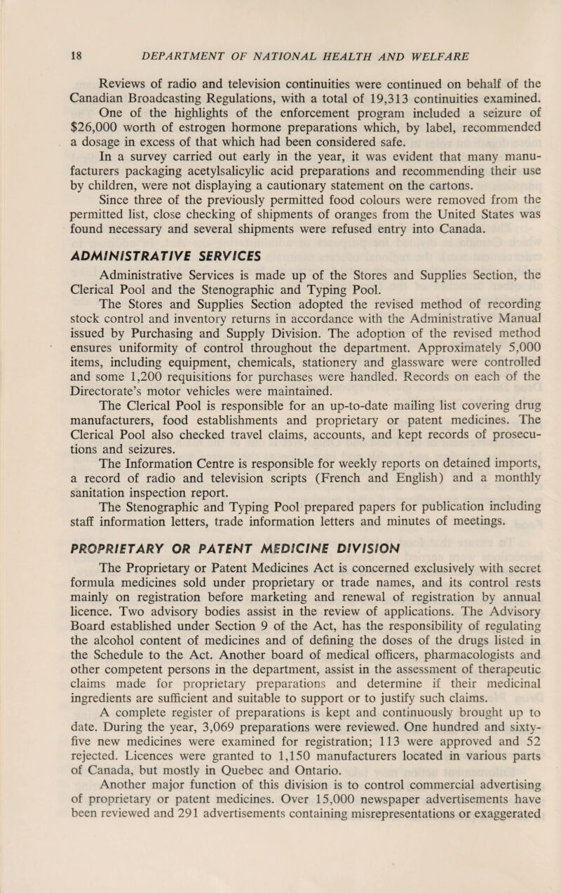 Reviews of radio and television continuities were continued on behalf of the Canadian Broadcasting Regulations, with a total of 19,313 continuities examined. One of the highlights of the enforcement program included a seizure of $26,000 worth of estrogen hormone preparations which, by label, recommended a dosage in excess of that which had been considered safe. In a survey carried out early in the year, it was evident that many manu¬ facturers packaging acetylsalicylic acid preparations and recommending their use by children, were not displaying a cautionary statement on the cartons. Since three of the previously permitted food colours were removed from the permitted list, close checking of shipments of oranges from the United States was found necessary and several shipments were refused entry into Canada. ADMINISTRATIVE SERVICES Administrative Services is made up of the Stores and Supplies Section, the Clerical Pool and the Stenographic and Typing Pool. The Stores and Supplies Section adopted the revised method of recording stock control and inventory returns in accordance with the Administrative Manual issued by Purchasing and Supply Division. The adoption of the revised method ensures uniformity of control throughout the department. Approximately 5,000 items, including equipment, chemicals, stationery and glassware were controlled and some 1,200 requisitions for purchases were handled. Records on each of the Directorate’s motor vehicles were maintained. The Clerical Pool is responsible for an up-to-date mailing list covering drug manufacturers, food establishments and proprietary or patent medicines. The Clerical Pool also checked travel claims, accounts, and kept records of prosecu¬ tions and seizures. The Information Centre is responsible for weekly reports on detained imports, a record of radio and television scripts (French and English) and a monthly sanitation inspection report. The Stenographic and Typing Pool prepared papers for publication including staff information letters, trade information letters and minutes of meetings. PROPRIETARY OR PATENT MEDICINE DIVISION The Proprietary or Patent Medicines Act is concerned exclusively with secret formula medicines sold under proprietary or trade names, and its control rests mainly on registration before marketing and renewal of registration by annual licence. Two advisory bodies assist in the review of applications. The Advisory Board established under Section 9 of the Act, has the responsibility of regulating the alcohol content of medicines and of defining the doses of the drugs listed in the Schedule to the Act. Another board of medical officers, pharmacologists and other competent persons in the department, assist in the assessment of therapeutic claims made for proprietary preparations and determine if their medicinal ingredients are sufficient and suitable to support or to justify such claims. A complete register of preparations is kept and continuously brought up to date. During the year, 3,069 preparations were reviewed. One hundred and sixty- five new medicines were examined for registration; 113 were approved and 52 rejected. Licences were granted to 1,150 manufacturers located in various parts of Canada, but mostly in Quebec and Ontario. Another major function of this division is to control commercial advertising of proprietary or patent medicines. Over 15,000 newspaper advertisements have been reviewed and 291 advertisements containing misrepresentations or exaggerated