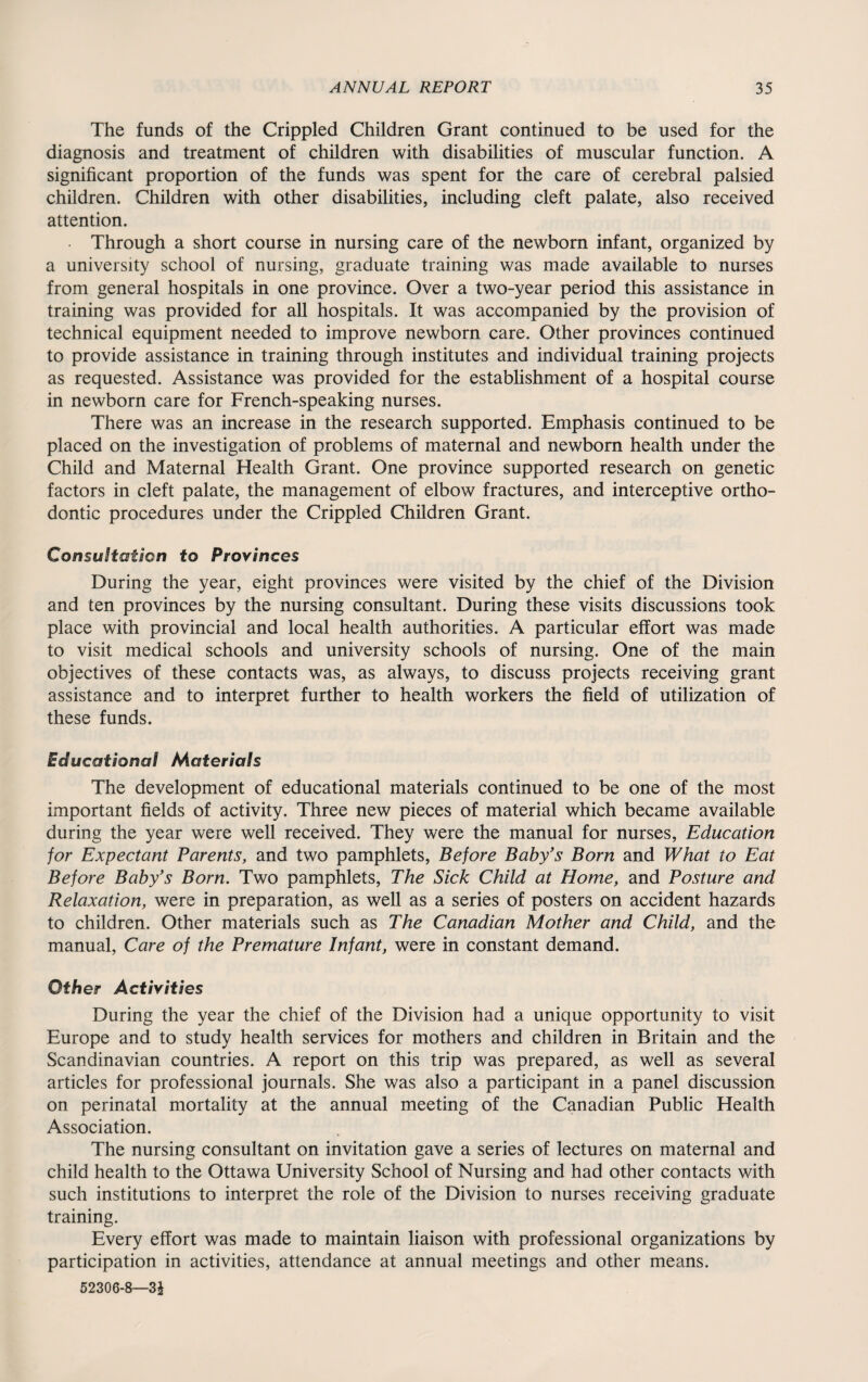 The funds of the Crippled Children Grant continued to be used for the diagnosis and treatment of children with disabilities of muscular function. A significant proportion of the funds was spent for the care of cerebral palsied children. Children with other disabilities, including cleft palate, also received attention. Through a short course in nursing care of the newborn infant, organized by a university school of nursing, graduate training was made available to nurses from general hospitals in one province. Over a two-year period this assistance in training was provided for all hospitals. It was accompanied by the provision of technical equipment needed to improve newborn care. Other provinces continued to provide assistance in training through institutes and individual training projects as requested. Assistance was provided for the establishment of a hospital course in newborn care for French-speaking nurses. There was an increase in the research supported. Emphasis continued to be placed on the investigation of problems of maternal and newborn health under the Child and Maternal Health Grant. One province supported research on genetic factors in cleft palate, the management of elbow fractures, and interceptive ortho¬ dontic procedures under the Crippled Children Grant. Consultation to Provinces During the year, eight provinces were visited by the chief of the Division and ten provinces by the nursing consultant. During these visits discussions took place with provincial and local health authorities. A particular effort was made to visit medical schools and university schools of nursing. One of the main objectives of these contacts was, as always, to discuss projects receiving grant assistance and to interpret further to health workers the field of utilization of these funds. Educational Materials The development of educational materials continued to be one of the most important fields of activity. Three new pieces of material which became available during the year were well received. They were the manual for nurses, Education for Expectant Parents, and two pamphlets, Before Baby's Born and What to Eat Before Baby's Born. Two pamphlets, The Sick Child at Home, and Posture and Relaxation, were in preparation, as well as a series of posters on accident hazards to children. Other materials such as The Canadian Mother and Child, and the manual, Care of the Premature Infant, were in constant demand. Other Activities During the year the chief of the Division had a unique opportunity to visit Europe and to study health services for mothers and children in Britain and the Scandinavian countries. A report on this trip was prepared, as well as several articles for professional journals. She was also a participant in a panel discussion on perinatal mortality at the annual meeting of the Canadian Public Health Association. The nursing consultant on invitation gave a series of lectures on maternal and child health to the Ottawa University School of Nursing and had other contacts with such institutions to interpret the role of the Division to nurses receiving graduate training. Every effort was made to maintain liaison with professional organizations by participation in activities, attendance at annual meetings and other means. 52306-8—31