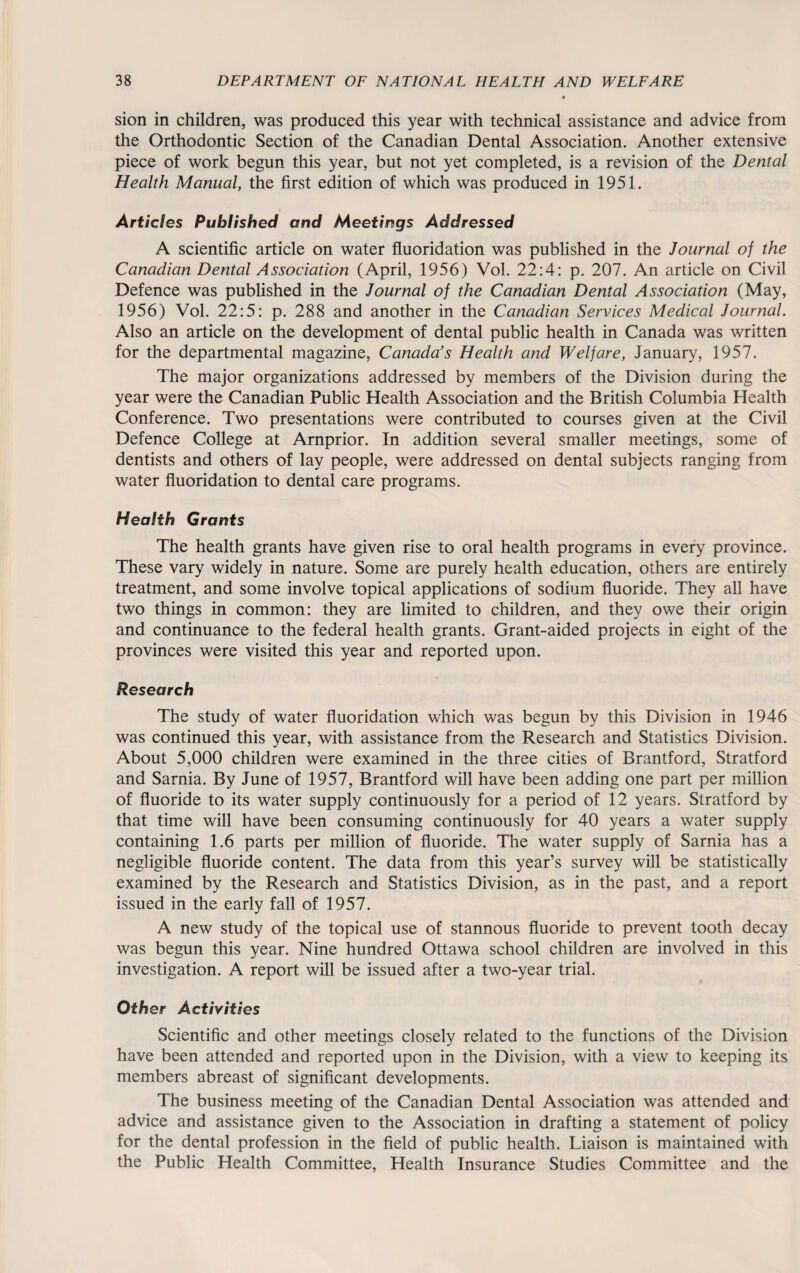 sion in children, was produced this year with technical assistance and advice from the Orthodontic Section of the Canadian Dental Association. Another extensive piece of work begun this year, but not yet completed, is a revision of the Dental Health Manual, the first edition of which was produced in 1951. Articles Published and Meetings Addressed A scientific article on water fluoridation was published in the Journal of the Canadian Dental Association (April, 1956) Vol. 22:4: p. 207. An article on Civil Defence was published in the Journal of the Canadian Dental Association (May, 1956) Vol. 22:5: p. 288 and another in the Canadian Services Medical Journal. Also an article on the development of dental public health in Canada was written for the departmental magazine, Canada’s Health and Welfare, January, 1957. The major organizations addressed by members of the Division during the year were the Canadian Public Health Association and the British Columbia Health Conference. Two presentations were contributed to courses given at the Civil Defence College at Arnprior. In addition several smaller meetings, some of dentists and others of lay people, were addressed on dental subjects ranging from water fluoridation to dental care programs. Health Grants The health grants have given rise to oral health programs in every province. These vary widely in nature. Some are purely health education, others are entirely treatment, and some involve topical applications of sodium fluoride. They all have two things in common: they are limited to children, and they owe their origin and continuance to the federal health grants. Grant-aided projects in eight of the provinces were visited this year and reported upon. Research The study of water fluoridation which was begun by this Division in 1946 was continued this year, with assistance from the Research and Statistics Division. About 5,000 children were examined in the three cities of Brantford, Stratford and Sarnia. By June of 1957, Brantford will have been adding one part per million of fluoride to its water supply continuously for a period of 12 years. Stratford by that time will have been consuming continuously for 40 years a water supply containing 1.6 parts per million of fluoride. The water supply of Sarnia has a negligible fluoride content. The data from this year’s survey will be statistically examined by the Research and Statistics Division, as in the past, and a report issued in the early fall of 1957. A new study of the topical use of stannous fluoride to prevent tooth decay was begun this year. Nine hundred Ottawa school children are involved in this investigation. A report will be issued after a two-year trial. Other Activities Scientific and other meetings closely related to the functions of the Division have been attended and reported upon in the Division, with a view to keeping its members abreast of significant developments. The business meeting of the Canadian Dental Association was attended and advice and assistance given to the Association in drafting a statement of policy for the dental profession in the field of public health. Liaison is maintained with the Public Health Committee, Health Insurance Studies Committee and the