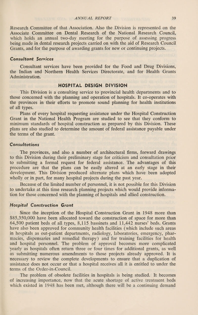 Research Committee of that Association. Also the Division is represented on the Associate Committee on Dental Research of the National Research Council, which holds an annual two-day meeting for the purpose of assessing progress being made in dental research projects carried on with the aid of Research Council Grants, and for the purpose of awarding grants for new or continuing projects. Consultant Services Consultant services have been provided for the Food and Drug Divisions, the Indian and Northern Health Services Directorate, and for Health Grants Administration. HOSPITAL DESIGN DIVISION This Division is a consulting service to provincial health departments and to those concerned with the planning and operation of hospitals. It co-operates with the provinces in their efforts to promote sound planning for health institutions of all types. Plans of every hospital requesting assistance under the Hospital Construction Grant in the National Health Program are studied to see that they conform to minimum standards of hospital construction as prepared by this Division. These plans are also studied to determine the amount of federal assistance payable under the terms of the grant. Consultations The provinces, and also a number of architectural firms, forward drawings to this Division during their preliminary stage for criticism and consultation prior to submitting a formal request for federal assistance. The advantages of this procedure are that the plans can be easily altered at an early stage in their development. This Division produced alternate plans which have been adopted wholly or in part, for many hospital projects during the past year. Because of the limited number of personnel, it is not possible for this Division to undertake at this time research planning projects which would provide informa¬ tion for those concerned with the planning of hospitals and allied construction. Hospital Construction Grant Since the inception of the Hospital Construction Grant in 1948 more than $85,350,000 have been allocated toward the construction of space for more than 64,500 patient beds of all types, 8,115 bassinets and 11,442 nurses’ beds. Grants have also been approved for community health facilities (which include such areas in hospitals as out-patient departments, radiology, laboratories, emergency, phar¬ macies, dispensaries and remedial therapy) and for training facilities for health and hospital personnel. The problem of approval becomes more complicated yearly as hospitals often return three or four times for additional grants, as well as submitting numerous amendments to those projects already approved. It is necessary to review the complete developments to ensure that a duplication of assistance does not occur or that a hospital receives all it is entitled to under the terms of the Order-in-Council. The problem of obsolete facilities in hospitals is being studied. It becomes of increasing importance, now that the acute shortage of active treatment beds which existed in 1948 has been met, although there will be a continuing demand