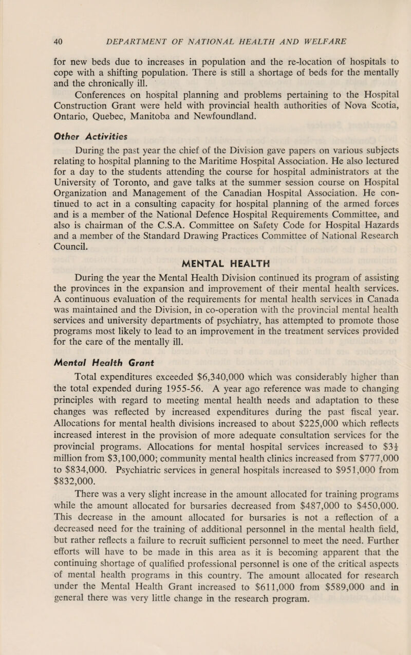 for new beds due to increases in population and the re-location of hospitals to cope with a shifting population. There is still a shortage of beds for the mentally and the chronically ill. Conferences on hospital planning and problems pertaining to the Hospital Construction Grant were held with provincial health authorities of Nova Scotia, Ontario, Quebec, Manitoba and Newfoundland. Other Activities During the past year the chief of the Division gave papers on various subjects relating to hospital planning to the Maritime Hospital Association. He also lectured for a day to the students attending the course for hospital administrators at the University of Toronto, and gave talks at the summer session course on Hospital Organization and Management of the Canadian Hospital Association. He con¬ tinued to act in a consulting capacity for hospital planning of the armed forces and is a member of the National Defence Hospital Requirements Committee, and also is chairman of the C.S.A. Committee on Safety Code for Hospital Hazards and a member of the Standard Drawing Practices Committee of National Research Council. MENTAL HEALTH During the year the Mental Health Division continued its program of assisting the provinces in the expansion and improvement of their mental health services. A continuous evaluation of the requirements for mental health services in Canada was maintained and the Division, in co-operation with the provincial mental health services and university departments of psychiatry, has attempted to promote those programs most likely to lead to an improvement in the treatment services provided for the care of the mentally ill. Mental Health Grant Total expenditures exceeded $6,340,000 which was considerably higher than the total expended during 1955-56. A year ago reference was made to changing principles with regard to meeting mental health needs and adaptation to these changes was reflected by increased expenditures during the past fiscal year. Allocations for mental health divisions increased to about $225,000 which reflects increased interest in the provision of more adequate consultation services for the provincial programs. Allocations for mental hospital services increased to $3i million from $3,100,000; community mental health clinics increased from $777,000 to $834,000. Psychiatric services in general hospitals increased to $951,000 from $832,000. There was a very slight increase in the amount allocated for training programs while the amount allocated for bursaries decreased from $487,000 to $450,000. This decrease in the amount allocated for bursaries is not a reflection of a decreased need for the training of additional personnel in the mental health field, but rather reflects a failure to recruit sufficient personnel to meet the need. Further efforts will have to be made in this area as it is becoming apparent that the continuing shortage of qualified professional personnel is one of the critical aspects of mental health programs in this country. The amount allocated for research under the Mental Health Grant increased to $611,000 from $589,000 and in general there was very little change in the research program.