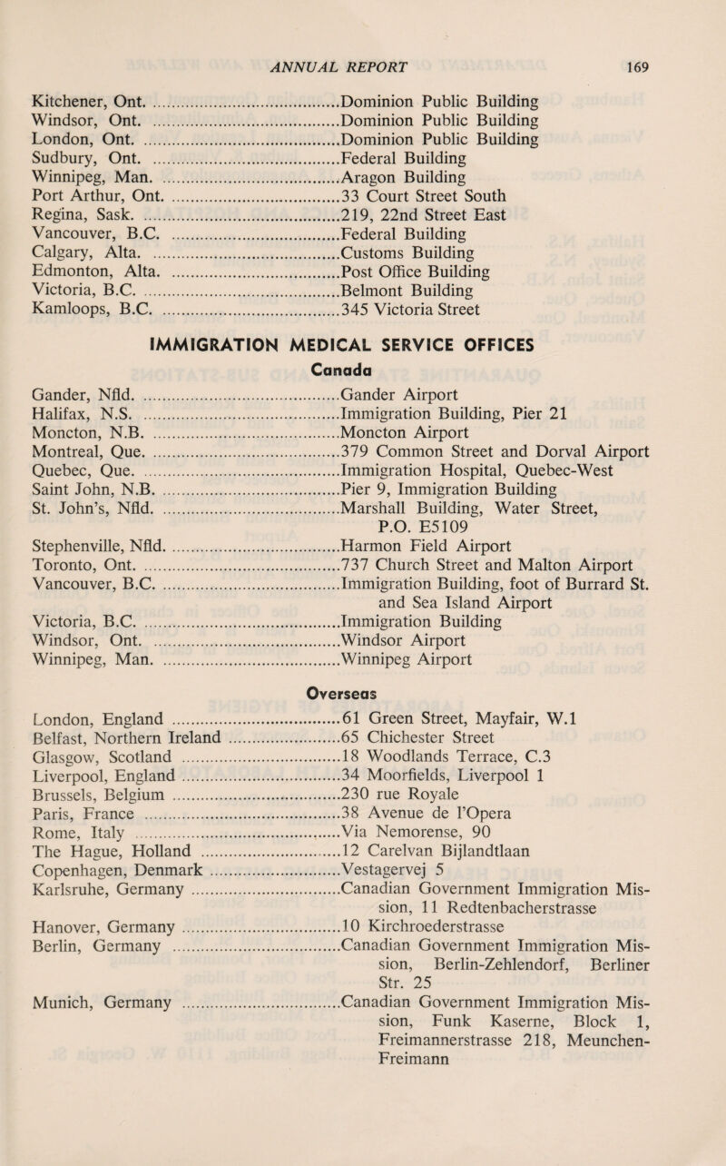 Kitchener, Ont. ... Windsor, Ont. ... London, Ont. Sudbury, Ont. ... Winnipeg, Man. . Port Arthur, Ont. Regina, Sask. Vancouver, B.C. Calgary, Alta. ... Edmonton, Alta. Victoria, B.C. Kamloops, B.C. . Dominion Public Building Dominion Public Building Dominion Public Building Federal Building Aragon Building 33 Court Street South 219, 22nd Street East Federal Building Customs Building Post Office Building Belmont Building 345 Victoria Street IMMIGRATION MEDICAL SERVICE OFFICES Canada Gander, Nfld.Gander Airport Halifax, N.S.Immigration Building, Pier 21 Moncton, N.B.Moncton Airport Montreal, Que.379 Common Street and Dorval Airport Quebec, Que.Immigration Hospital, Quebec-West Saint John, N.B.Pier 9, Immigration Building St. John’s, Nfld.Marshall Building, Water Street, P.O. E5109 Stephenville, Nfld...Harmon Field Airport Toronto, Ont.737 Church Street and Malton Airport Vancouver, B.C.Immigration Building, foot of Burrard St. and Sea Island Airport Victoria, B.C.Immigration Building Windsor, Ont.Windsor Airport Winnipeg, Man.Winnipeg Airport London, England . Belfast, Northern Ireland Glasgow, Scotland . Liverpool, England. Brussels, Belgium . Paris, France . Rome, Italy . The Hague, Holland . Copenhagen, Denmark ... Karlsruhe, Germany . Hanover, Germany. Berlin, Germany . Munich, Germany Overseas .61 Green Street, Mayfair, W.l .65 Chichester Street .18 Woodlands Terrace, C.3 .34 Moorfields, Liverpool 1 .230 rue Royale .38 Avenue de l’Opera .Via Nemorense, 90 .12 Carelvan Bijlandtlaan .Vestagervej 5 .Canadian Government Immigration Mis¬ sion, 11 Redtenbacherstrasse .10 Kirchroederstrasse .Canadian Government Immigration Mis¬ sion, Berlin-Zehlendorf, Berliner Str. 25 .Canadian Government Immigration Mis¬ sion, Funk Kaserne, Block 1, Freimannerstrasse 218, Meunchen- Freimann