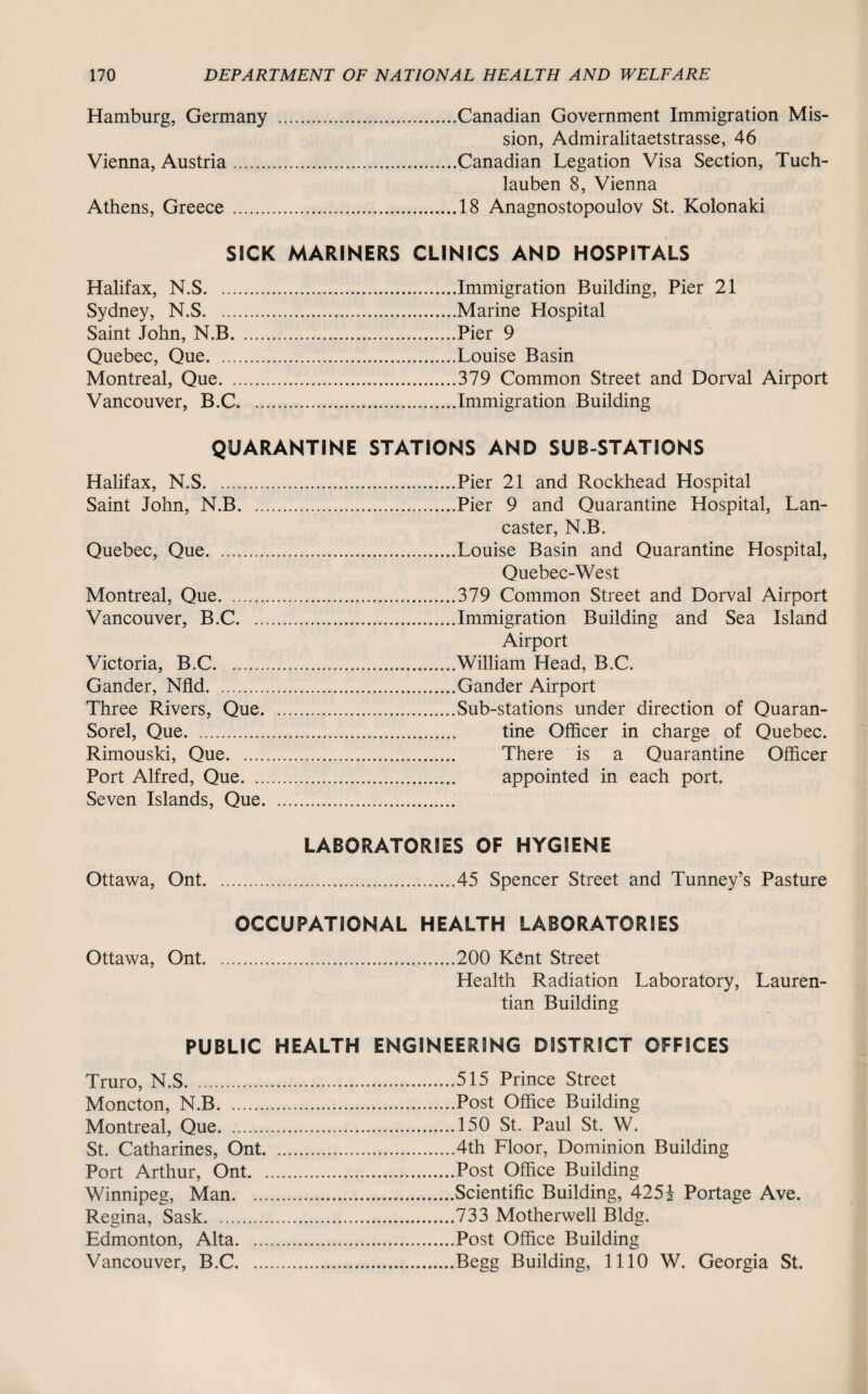 Hamburg, Germany .Canadian Government Immigration Mis¬ sion, Admiralitaetstrasse, 46 Vienna, Austria.Canadian Legation Visa Section, Tuch- lauben 8, Vienna Athens, Greece .18 Anagnostopoulov St. Kolonaki SICK MARINERS CLINICS AND HOSPITALS Halifax, N.S.Immigration Building, Pier 21 Sydney, N.S.Marine Hospital Saint John, N.B.Pier 9 Quebec, Que.Louise Basin Montreal, Que.379 Common Street and Dorval Airport Vancouver, B.C.Immigration Building QUARANTINE STATIONS AND SUB-STATIONS Halifax, N.S.Pier 21 and Rockhead Hospital Saint John, N.B.Pier 9 and Quarantine Hospital, Lan¬ caster, N.B. Quebec, Que.Louise Basin and Quarantine Hospital, Quebec-West Montreal, Que.379 Common Street and Dorval Airport Vancouver, B.C.Immigration Building and Sea Island Airport Victoria, B.C.William Head, B.C. Gander, Nfld.Gander Airport Three Rivers, Que.Sub-stations under direction of Quaran- Sorel, Que. tine Officer in charge of Quebec. Rimouski, Que. There is a Quarantine Officer Port Alfred, Que. appointed in each port. Seven Islands, Que. LABORATORIES OF HYGIENE Ottawa, Ont.45 Spencer Street and Tunney’s Pasture OCCUPATIONAL HEALTH LABORATORIES Ottawa, Ont...200 Kent Street Health Radiation Laboratory, Lauren- tian Building PUBLIC HEALTH ENGINEERING DISTRICT OFFICES Truro, N.S.515 Prince Street Moncton, N.B.Post Office Building Montreal, Que.150 St. Paul St. W. St. Catharines, Ont.4th Floor, Dominion Building Port Arthur, Ont.Post Office Building Winnipeg, Man.Scientific Building, 425i Portage Ave. Regina, Sask.733 Motherwell Bldg. Edmonton, Alta.Post Office Building Vancouver, B.C.Begg Building, 1110 W. Georgia St.