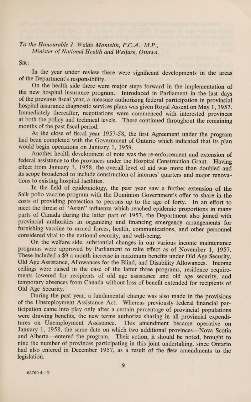 To the Honourable J. Waldo Monteith, F.C.A., M.P., Minister of National Health and Welfare, Ottawa. Sir: In the year under review there were significant developments in the areas of the Department’s responsibility. On the health side there were major steps forward in the implementation of the new hospital insurance program. Introduced in Parliament in the last days of the previous fiscal year, a measure authorizing federal participation in provincial hospital insurance diagnostic services plans was given Royal Assent on May 1, 1957. Immediately thereafter, negotiations were commenced with interested provinces at both the policy and technical levels. These continued throughout the remaining months of the past fiscal period. At the close of fiscal year 1957-58, the first Agreement under the program had been completed with the Government of Ontario which indicated that its plan would begin operations on January 1, 1959. Another health development of note was the re-enforcement and extension of federal assistance to the provinces under the Hospital Construction Grant. Having effect from January 1, 1958, the overall level of aid was more than doubled and its scope broadened to include construction of internes’ quarters and major renova¬ tions to existing hospital facilities. In the field of epidemiology, the past year saw a further extension of the Salk polio vaccine program with the Dominion Government’s offer to share in the costs of providing protection to persons up to the age of forty. In an effort to meet the threat of “Asian” influenza which reached epidemic proportions in many parts of Canada during the latter part of 1957, the Department also joined with provincial authorities in organizing and financing emergency arrangements for furnishing vaccine to armed forces, health, communications, and other personnel considered vital to the national security, and well-being. On the welfare side, substantial changes in our various income maintenance programs were approved by Parliament to take effect as of November 1, 1957. These included a $9 a month increase in maximum benefits under Old Age Security, Old Age Assistance, Allowances for the Blind, and Disability Allowances. Income ceilings were raised in the case of the latter three programs, residence require¬ ments lowered for recipients of old age assistance and old age security, and temporary absences from Canada without loss of benefit extended for recipients of Old Age Security. During the past year, a fundamental change was also made in the provisions of the Unemployment Assistance Act. Whereas previously federal financial par¬ ticipation came into play only after a certain percentage of provincial populations were drawing benefits, the new terms authorize sharing in all provincial expendi¬ tures on Unemployment Assistance. This amendment became operative on January 1, 1958, the same date on which two additional provinces—Nova Scotia and Alberta—entered the program. Their action, it should be noted, brought to nine the number of provinces participating in this joint undertaking, since Ontario had also entered in December 1957, as a result of the flew amendments to the legislation. 9 63769-4—2