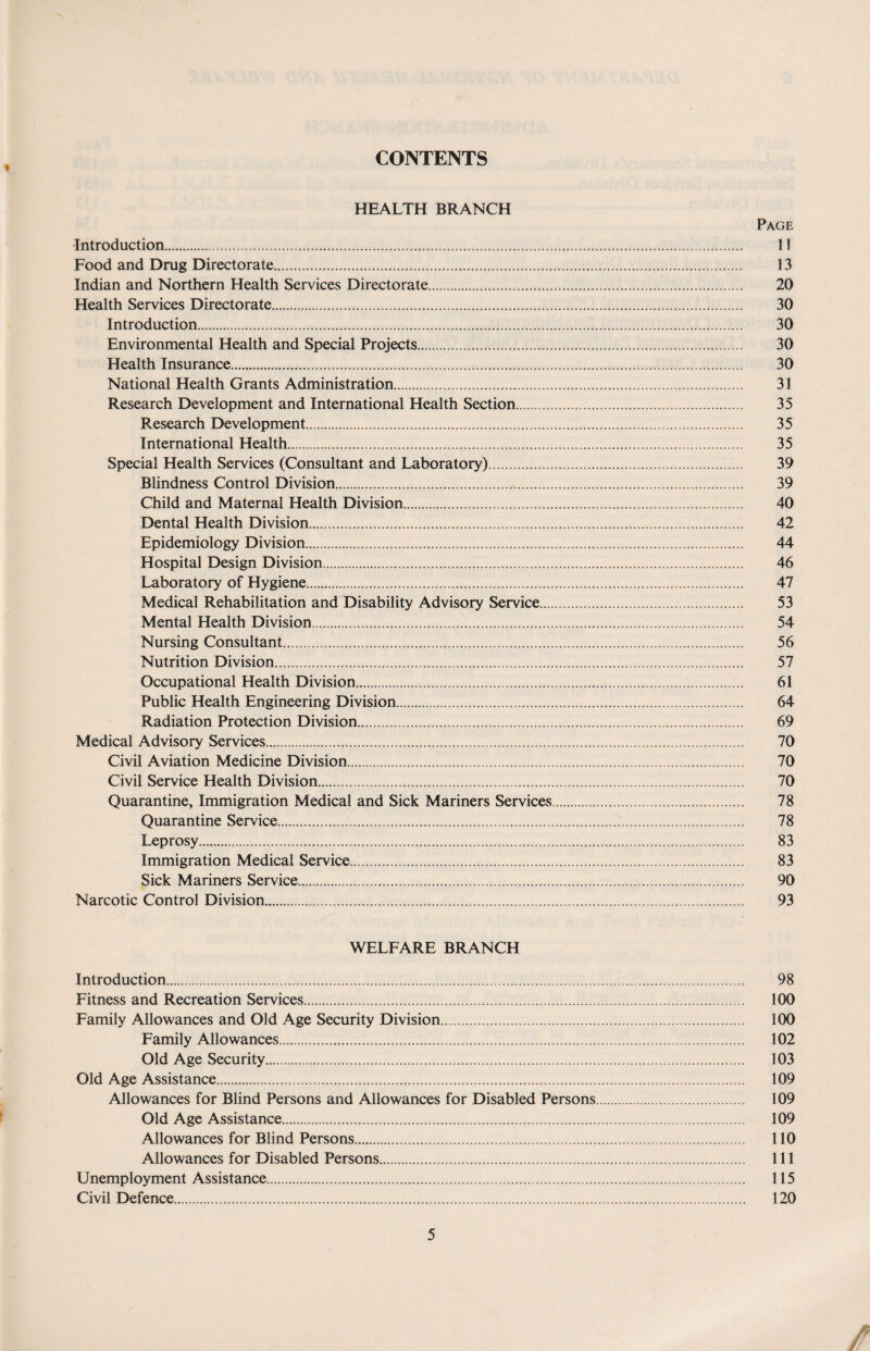 CONTENTS HEALTH BRANCH Page Introduction. 11 Food and Drug Directorate. 13 Indian and Northern Health Services Directorate. 20 Health Services Directorate. 30 Introduction. 30 Environmental Health and Special Projects. 30 Health Insurance. 30 National Health Grants Administration. 31 Research Development and International Health Section. 35 Research Development. 35 International Health. 35 Special Health Services (Consultant and Laboratory). 39 Blindness Control Division. 39 Child and Maternal Health Division. 40 Dental Health Division. 42 Epidemiology Division. 44 Hospital Design Division. 46 Laboratory of Hygiene. 47 Medical Rehabilitation and Disability Advisory Service. 53 Mental Health Division. 54 Nursing Consultant... 56 Nutrition Division. 57 Occupational Health Division. 61 Public Health Engineering Division. 64 Radiation Protection Division. 69 Medical Advisory Services. 70 Civil Aviation Medicine Division. 70 Civil Service Health Division. 70 Quarantine, Immigration Medical and Sick Mariners Services. 78 Quarantine Service. 78 Leprosy. 83 Immigration Medical Service. 83 Sick Mariners Service. 90 Narcotic Control Division. 93 WELFARE BRANCH Introduction. 98 Fitness and Recreation Services. 100 Family Allowances and Old Age Security Division. 100 Family Allowances. 102 Old Age Security. 103 Old Age Assistance. 109 Allowances for Blind Persons and Allowances for Disabled Persons. 109 Old Age Assistance. 109 Allowances for Blind Persons. 110 Allowances for Disabled Persons. 111 Unemployment Assistance. 115 Civil Defence. 120