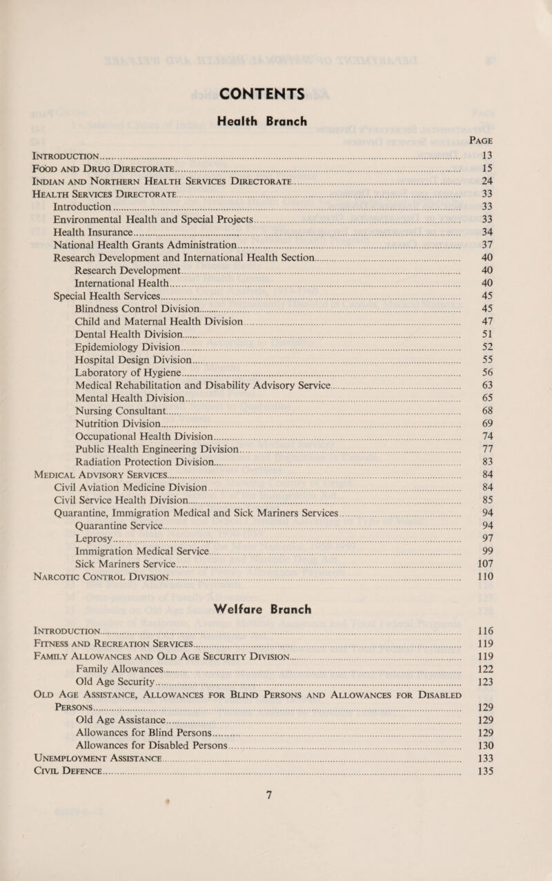 CONTENTS Health Branch Page Introduction. 13 Food and Drug Directorate. 15 Indian and Northern Health Services Directorate. 24 Health Services Directorate. 33 Introduction. 33 Environmental Health and Special Projects. 33 Health Insurance. 34 National Health Grants Administration. 37 Research Development and International Health Section. 40 Research Development. 40 International Health. 40 Special Health Services. 45 Blindness Control Division. 45 Child and Maternal Health Division. 47 Dental Health Division. 51 Epidemiology Division. 52 Hospital Design Division. 55 Laboratory of Hygiene. 56 Medical Rehabilitation and Disability Advisory Service. 63 Mental Health Division. 65 Nursing Consultant. 68 Nutrition Division. 69 Occupational Health Division. 74 Public Health Engineering Division. 77 Radiation Protection Division. 83 Medical Advisory Services. 84 Civil Aviation Medicine Division. 84 Civil Service Health Division. 85 Quarantine, Immigration Medical and Sick Mariners Services. 94 Quarantine Service. 94 Leprosy. 97 Immigration Medical Service. 99 Sick Mariners Service. 107 Narcotic Control Division. 110 Welfare Branch Introduction. 116 Fitness and Recreation Services. 119 Family Allowances and Old Age Security Division. 119 Family Allowances. 122 Old Age Security. 123 Old Age Assistance, Allowances for Blind Persons and Allowances for Disabled Persons. 129 Old Age Assistance. 129 Allowances for Blind Persons. 129 Allowances for Disabled Persons. 130 UNEMPLOYMENT ASSISTANCE. 133 Civil Defence. 135