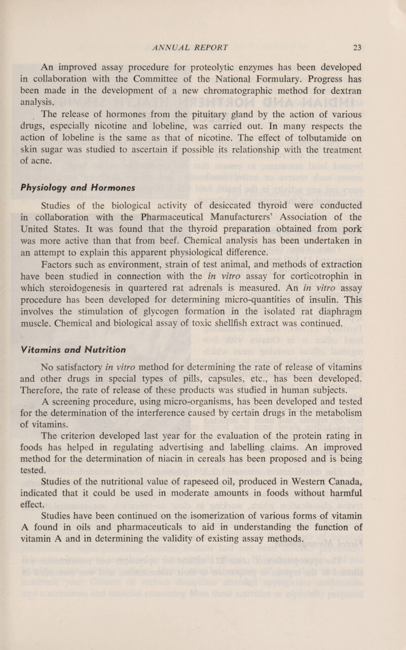 An improved assay procedure for proteolytic enzymes has been developed in collaboration with the Committee of the National Formulary. Progress has been made in the development of a new chromatographic method for dextran analysis. The release of hormones from the pituitary gland by the action of various drugs, especially nicotine and lobeline, was carried out. In many respects the action of lobeline is the same as that of nicotine. The effect of tolbutamide on skin sugar was studied to ascertain if possible its relationship with the treatment of acne. Physiology and Hormones Studies of the biological activity of desiccated thyroid were conducted in collaboration with the Pharmaceutical Manufacturers’ Association of the United States. It was found that the thyroid preparation obtained from pork was more active than that from beef. Chemical analysis has been undertaken in an attempt to explain this apparent physiological difference. Factors such as environment, strain of test animal, and methods of extraction have been studied in connection with the in vitro assay for corticotrophin in which steroidogenesis in quartered rat adrenals is measured. An in vitro assay procedure has been developed for determining micro-quantities of insulin. This involves the stimulation of glycogen formation in the isolated rat diaphragm muscle. Chemical and biological assay of toxic shellfish extract was continued. Vitamins and Nutrition No satisfactory in vitro method for determining the rate of release of vitamins and other drugs in special types of pills, capsules, etc., has been developed. Therefore, the rate of release of these products was studied in human subjects. A screening procedure, using micro-organisms, has been developed and tested for the determination of the interference caused by certain drugs in the metabolism of vitamins. The criterion developed last year for the evaluation of the protein rating in foods has helped in regulating advertising and labelling claims. An improved method for the determination of niacin in cereals has been proposed and is being tested. Studies of the nutritional value of rapeseed oil, produced in Western Canada, indicated that it could be used in moderate amounts in foods without harmful effect. Studies have been continued on the isomerization of various forms of vitamin A found in oils and pharmaceuticals to aid in understanding the function of vitamin A and in determining the validity of existing assay methods.