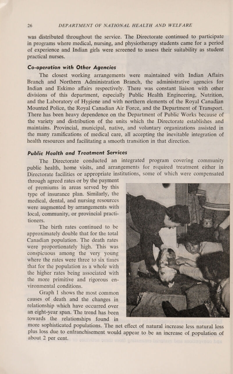 was distributed throughout the service. The Directorate continued to participate in programs where medical, nursing, and physiotherapy students came for a period of experience and Indian girls were screened to assess their suitability as student practical nurses. Co-operation with Other Agencies The closest working arrangements were maintained with Indian Affairs Branch and Northern Administration Branch, the administrative agencies for Indian and Eskimo affairs respectively. There was constant liaison with other divisions of this department, especially Public Health Engineering, Nutrition, and the Laboratory of Hygiene and with northern elements of the Royal Canadian Mounted Police, the Royal Canadian Air Force, and the Department of Transport. There has been heavy dependence on the Department of Public Works because of the variety and distribution of the units which the Directorate establishes and maintains. Provincial, municipal, native, and voluntary organizations assisted in the many ramifications of medical care, all accepting the inevitable integration of health resources and facilitating a smooth transition in that direction. Public Health and Treatment Services The Directorate conducted an integrated program covering community public health, home visits, and arrangements for required treatment either in Directorate facilities or appropriate institutions, some of which were compensated through agreed rates or by the payment of premiums in areas served by this type of insurance plan. Similarly, the medical, dental, and nursing resources were augmented by arrangements with local, community, or provincial practi¬ tioners. The birth rates continued to be approximately double that for the total Canadian population. The death rates were proportionately high. This was conspicuous among the very young where the rates were three to six times that for the population as a whole with the higher rates being associated with the more primitive and rigorous en¬ vironmental conditions. Graph 1 shows the most common causes of death and the changes in relationship which have occurred over an eight-year span. The trend has been towards the relationships found in more sophisticated populations. The net effect of natural increase less natural loss plus loss due to enfranchisement would appear to be an increase of population of about 2 per cent.