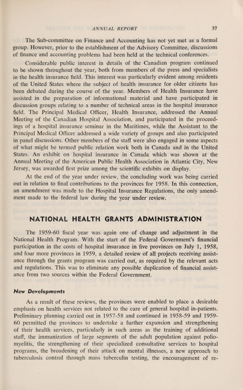 The Sub-committee on Finance and Accounting has not yet met as a formal group. However, prior to the establishment of the Advisory Committee, discussions of finance and accounting problems had been held at the technical conferences. Considerable public interest in details of the Canadian program continued to be shown throughout the year, both from members of the press and specialists in the health insurance field. This interest was particularly evident among residents of the United States where the subject of health insurance for older citizens has been debated during the course of the year. Members of Health Insurance have assisted in the preparation of informational material and have participated in discussion groups relating to a number of technical areas in the hospital insurance field. The Principal Medical Officer, Health Insurance, addressed the Annual Meeting of the Canadian Hospital Association, and participated in the proceed¬ ings of a hospital insurance seminar in the Maritimes, while the Assistant to the Principal Medical Officer addressed a wide variety of groups and also participated in panel discussions. Other members of the staff were also engaged in some aspects of what might be termed public relation work both in Canada and in the United States. An exhibit on hospital insurance in Canada which was shown at the Annual Meeting of the American Public Health Association in Atlantic City, New Jersey, was awarded first prize among the scientific exhibits on display. At the end of the year under review, the concluding work was being carried out in relation to final contributions to the provinces for 1958. In this connection, an amendment was made to the Hospital Insurance Regulations, the only amend¬ ment made to the federal law during the year under review. NATIONAL HEALTH GRANTS ADMINISTRATION The 1959-60 fiscal year was again one of change and adjustment in the National Health Program. With the start of the Federal Government’s financial participation in the costs of hospital insurance in five provinces on July 1, 1958, and four more provinces in 1959, a detailed review of all projects receiving assist¬ ance through the grants program was carried out, as required by the relevant acts and regulations. This was to eliminate any possible duplication of financial assist¬ ance from two sources within the Federal Government. New Developments As a result of these reviews, the provinces were enabled to place a desirable emphasis on health services not related to the care of general hospital in-patients. Preliminary planning carried out in 1957-58 and continued in 1958-59 and 1959- 60 permitted the provinces to undertake a further expansion and strengthening of their health services, particularly in such areas as the training of additional staff, the immunization of large segments of the adult population against polio¬ myelitis, the strengthening of their specialized consultative services to hospital programs, the broadening of their attack on mental illnesses, a new approach to tuberculosis control through mass tuberculin testing, the encouragement of re-