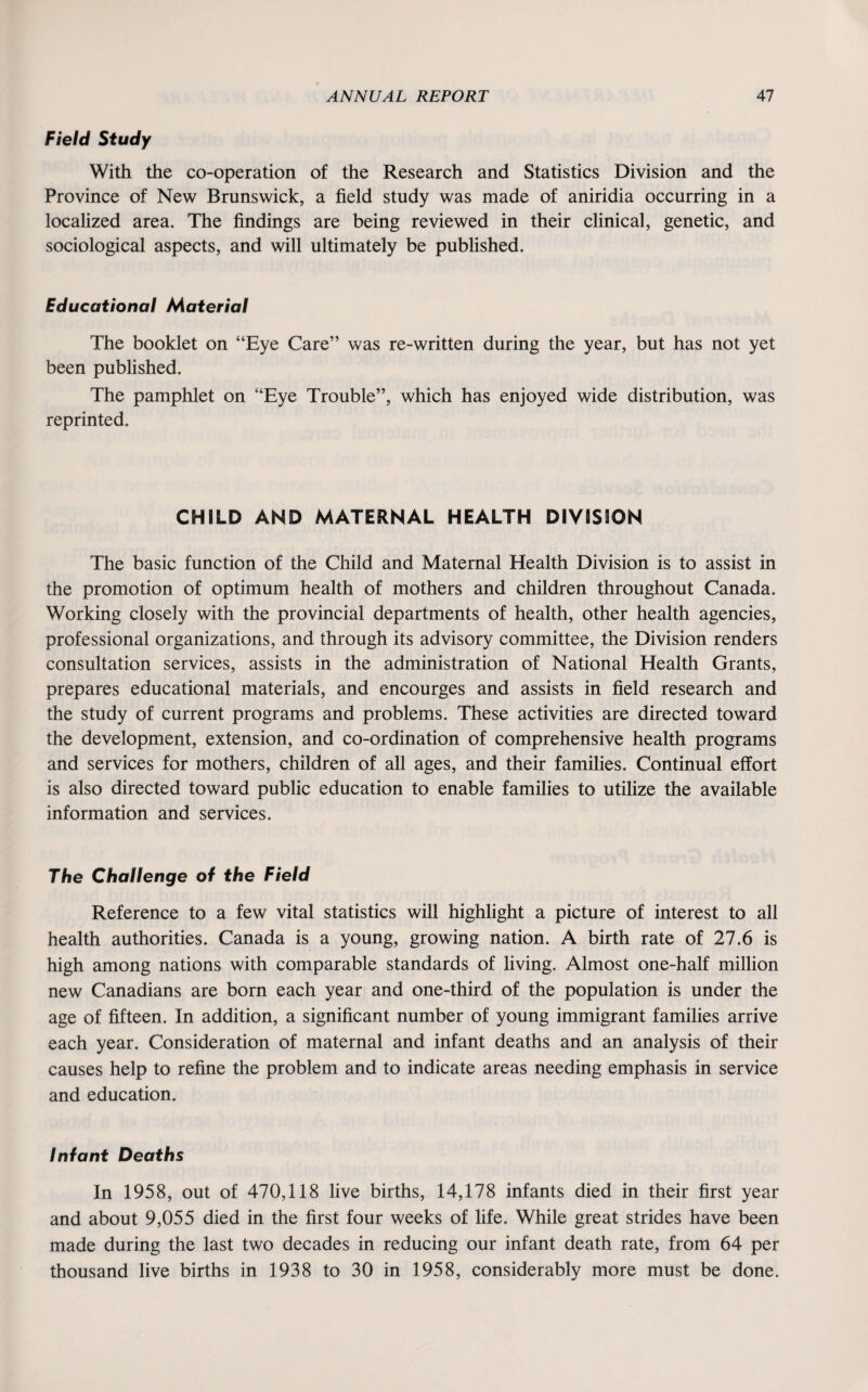 Field Study With the co-operation of the Research and Statistics Division and the Province of New Brunswick, a field study was made of aniridia occurring in a localized area. The findings are being reviewed in their clinical, genetic, and sociological aspects, and will ultimately be published. Educational Material The booklet on “Eye Care” was re-written during the year, but has not yet been published. The pamphlet on “Eye Trouble”, which has enjoyed wide distribution, was reprinted. CHILD AND MATERNAL HEALTH DIVISION The basic function of the Child and Maternal Health Division is to assist in the promotion of optimum health of mothers and children throughout Canada. Working closely with the provincial departments of health, other health agencies, professional organizations, and through its advisory committee, the Division renders consultation services, assists in the administration of National Health Grants, prepares educational materials, and encourges and assists in field research and the study of current programs and problems. These activities are directed toward the development, extension, and co-ordination of comprehensive health programs and services for mothers, children of all ages, and their families. Continual effort is also directed toward public education to enable families to utilize the available information and services. The Challenge of the Field Reference to a few vital statistics will highlight a picture of interest to all health authorities. Canada is a young, growing nation. A birth rate of 27.6 is high among nations with comparable standards of living. Almost one-half million new Canadians are born each year and one-third of the population is under the age of fifteen. In addition, a significant number of young immigrant families arrive each year. Consideration of maternal and infant deaths and an analysis of their causes help to refine the problem and to indicate areas needing emphasis in service and education. Infant Deaths In 1958, out of 470,118 live births, 14,178 infants died in their first year and about 9,055 died in the first four weeks of life. While great strides have been made during the last two decades in reducing our infant death rate, from 64 per thousand live births in 1938 to 30 in 1958, considerably more must be done.