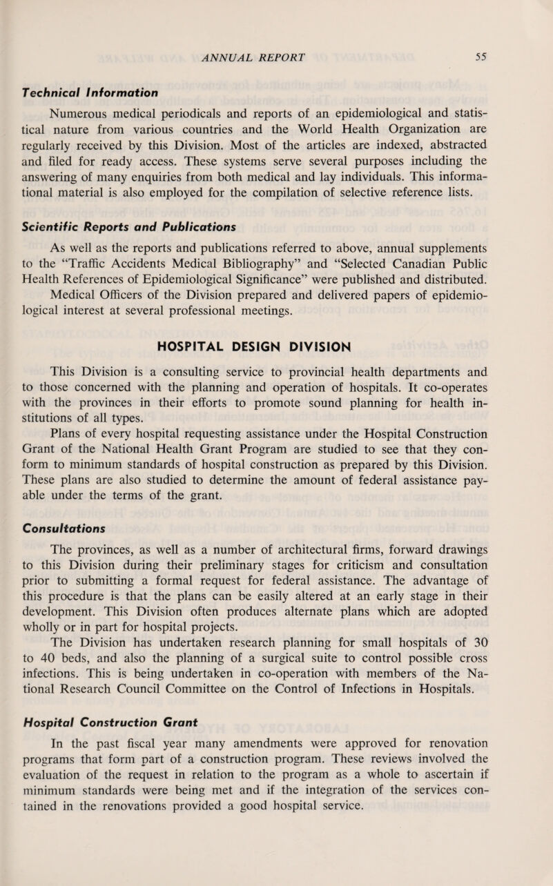 Technical Information Numerous medical periodicals and reports of an epidemiological and statis¬ tical nature from various countries and the World Health Organization are regularly received by this Division. Most of the articles are indexed, abstracted and filed for ready access. These systems serve several purposes including the answering of many enquiries from both medical and lay individuals. This informa¬ tional material is also employed for the compilation of selective reference lists. Scientific Reports and Publications As well as the reports and publications referred to above, annual supplements to the “Traffic Accidents Medical Bibliography” and “Selected Canadian Public Health References of Epidemiological Significance” were published and distributed. Medical Officers of the Division prepared and delivered papers of epidemio¬ logical interest at several professional meetings. HOSPITAL DESIGN DIVISION This Division is a consulting service to provincial health departments and to those concerned with the planning and operation of hospitals. It co-operates with the provinces in their efforts to promote sound planning for health in¬ stitutions of all types. Plans of every hospital requesting assistance under the Hospital Construction Grant of the National Health Grant Program are studied to see that they con¬ form to minimum standards of hospital construction as prepared by this Division. These plans are also studied to determine the amount of federal assistance pay¬ able under the terms of the grant. Consultations The provinces, as well as a number of architectural firms, forward drawings to this Division during their preliminary stages for criticism and consultation prior to submitting a formal request for federal assistance. The advantage of this procedure is that the plans can be easily altered at an early stage in their development. This Division often produces alternate plans which are adopted wholly or in part for hospital projects. The Division has undertaken research planning for small hospitals of 30 to 40 beds, and also the planning of a surgical suite to control possible cross infections. This is being undertaken in co-operation with members of the Na¬ tional Research Council Committee on the Control of Infections in Hospitals. Hospital Construction Grant In the past fiscal year many amendments were approved for renovation programs that form part of a construction program. These reviews involved the evaluation of the request in relation to the program as a whole to ascertain if minimum standards were being met and if the integration of the services con¬ tained in the renovations provided a good hospital service.