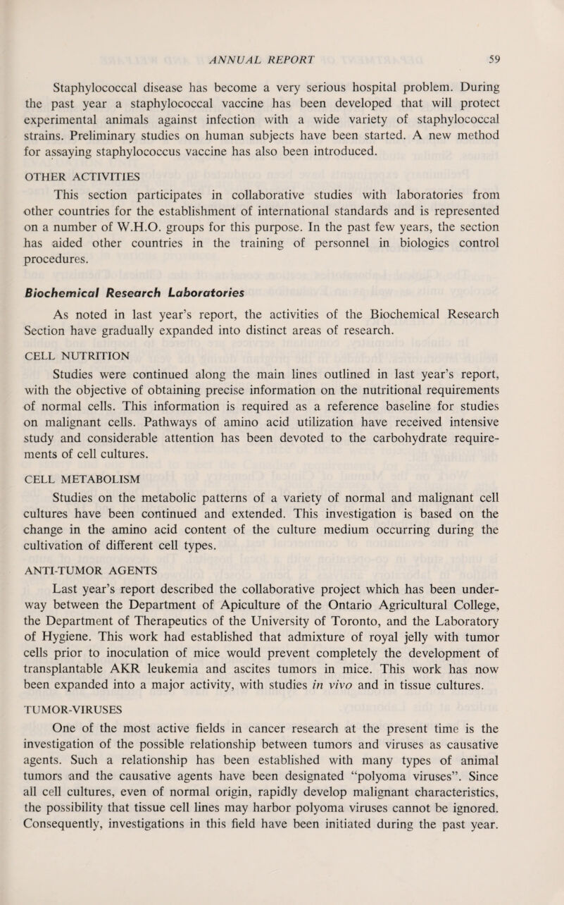Staphylococcal disease has become a very serious hospital problem. During the past year a staphylococcal vaccine has been developed that will protect experimental animals against infection with a wide variety of staphylococcal strains. Preliminary studies on human subjects have been started. A new method for assaying staphylococcus vaccine has also been introduced. OTHER ACTIVITIES This section participates in collaborative studies with laboratories from other countries for the establishment of international standards and is represented on a number of W.H.O. groups for this purpose. In the past few years, the section has aided other countries in the training of personnel in biologies control procedures. Biochemical Research Laboratories As noted in last year’s report, the activities of the Biochemical Research Section have gradually expanded into distinct areas of research. CELL NUTRITION Studies were continued along the main lines outlined in last year’s report, with the objective of obtaining precise information on the nutritional requirements of normal cells. This information is required as a reference baseline for studies on malignant cells. Pathways of amino acid utilization have received intensive study and considerable attention has been devoted to the carbohydrate require¬ ments of cell cultures. CELL METABOLISM Studies on the metabolic patterns of a variety of normal and malignant cell cultures have been continued and extended. This investigation is based on the change in the amino acid content of the culture medium occurring during the cultivation of different cell types. ANTI-TUMOR AGENTS Last year’s report described the collaborative project which has been under¬ way between the Department of Apiculture of the Ontario Agricultural College, the Department of Therapeutics of the University of Toronto, and the Laboratory of Hygiene. This work had established that admixture of royal jelly with tumor cells prior to inoculation of mice would prevent completely the development of transplantable AKR leukemia and ascites tumors in mice. This work has now been expanded into a major activity, with studies in vivo and in tissue cultures. TUMOR-VIRUSES One of the most active fields in cancer research at the present time is the investigation of the possible relationship between tumors and viruses as causative agents. Such a relationship has been established with many types of animal tumors and the causative agents have been designated “polyoma viruses”. Since all cell cultures, even of normal origin, rapidly develop malignant characteristics, the possibility that tissue cell lines may harbor polyoma viruses cannot be ignored. Consequently, investigations in this field have been initiated during the past year.