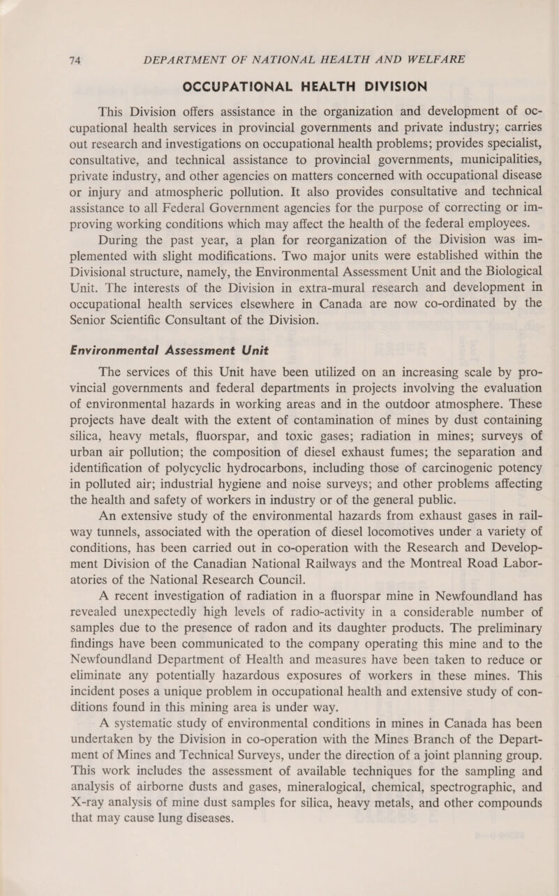 OCCUPATIONAL HEALTH DIVISION This Division offers assistance in the organization and development of oc¬ cupational health services in provincial governments and private industry; carries out research and investigations on occupational health problems; provides specialist, consultative, and technical assistance to provincial governments, municipalities, private industry, and other agencies on matters concerned with occupational disease or injury and atmospheric pollution. It also provides consultative and technical assistance to all Federal Government agencies for the purpose of correcting or im¬ proving working conditions which may affect the health of the federal employees. During the past year, a plan for reorganization of the Division was im¬ plemented with slight modifications. Two major units were established within the Divisional structure, namely, the Environmental Assessment Unit and the Biological Unit. The interests of the Division in extra-mural research and development in occupational health services elsewhere in Canada are now co-ordinated by the Senior Scientific Consultant of the Division. Environmental Assessment Unit The services of this Unit have been utilized on an increasing scale by pro¬ vincial governments and federal departments in projects involving the evaluation of environmental hazards in working areas and in the outdoor atmosphere. These projects have dealt with the extent of contamination of mines by dust containing silica, heavy metals, fluorspar, and toxic gases; radiation in mines; surveys of urban air pollution; the composition of diesel exhaust fumes; the separation and identification of polycyclic hydrocarbons, including those of carcinogenic potency in polluted air; industrial hygiene and noise surveys; and other problems affecting the health and safety of workers in industry or of the general public. An extensive study of the environmental hazards from exhaust gases in rail¬ way tunnels, associated with the operation of diesel locomotives under a variety of conditions, has been carried out in co-operation with the Research and Develop¬ ment Division of the Canadian National Railways and the Montreal Road Labor¬ atories of the National Research Council. A recent investigation of radiation in a fluorspar mine in Newfoundland has revealed unexpectedly high levels of radio-activity in a considerable number of samples due to the presence of radon and its daughter products. The preliminary findings have been communicated to the company operating this mine and to the Newfoundland Department of Health and measures have been taken to reduce or eliminate any potentially hazardous exposures of workers in these mines. This incident poses a unique problem in occupational health and extensive study of con¬ ditions found in this mining area is under way. A systematic study of environmental conditions in mines in Canada has been undertaken by the Division in co-operation with the Mines Branch of the Depart¬ ment of Mines and Technical Surveys, under the direction of a joint planning group. This work includes the assessment of available techniques for the sampling and analysis of airborne dusts and gases, mineralogical, chemical, spectrographic, and X-ray analysis of mine dust samples for silica, heavy metals, and other compounds that may cause lung diseases.