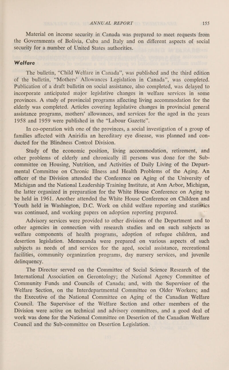 Material on income security in Canada was prepared to meet requests from the Governments of Bolivia, Cuba and Italy and on different aspects of social security for a number of United States authorities. Welfare The bulletin, “Child Welfare in Canada”, was published and the third edition of the bulletin, “Mothers’ Allowances Legislation in Canada”, was completed. Publication of a draft bulletin on social assistance, also completed, was delayed to incorporate anticipated major legislative changes in welfare services in some provinces. A study of provincial programs affecting living accommodation for the elderly was completed. Articles covering legislative changes in provincial general assistance programs, mothers’ allowances, and services for the aged in the years 1958 and 1959 were published in the “Labour Gazette”. In co-operation with one of the provinces, a social investigation of a group of families affected with Aniridia an hereditary eye disease, was planned and con¬ ducted for the Blindness Control Division. Study of the economic position, living accommodation, retirement, and other problems of elderly and chronically ill persons was done for the Sub¬ committee on Housing, Nutrition, and Activities of Daily Living of the Depart¬ mental Committee on Chronic Illness and Health Problems of the Aging. An officer of the Division attended the Conference on Aging of the University of Michigan and the National Leadership Training Institute, at Ann Arbor, Michigan, the latter organized in preparation for the White House Conference on Aging to be held in 1961. Another attended the White House Conference on Children and Youth held in Washington, D.C. Work on child welfare reporting and statistics was continued, and working papers on adoption reporting prepared. Advisory services were provided to other divisions of the Department and to other agencies in connection with research studies and on such subjects as welfare components of health programs, adoption of refugee children, and desertion legislation. Memoranda were prepared on various aspects of such subjects as needs of and services for the aged, social assistance, recreational facilities, community organization programs, day nursery services, and juvenile delinquency. The Director served on the Committee of Social Science Research of the International Association on Gerontology; the National Agency Committee of Community Funds and Councils of Canada; and, with the Supervisor of the Welfare Section, on the Interdepartmental Committee on Older Workers; and the Executive of the National Committee on Aging of the Canadian Welfare Council. The Supervisor of the Welfare Section and other members of the Division were active on technical and advisory committees, and a good deal of work was done for the National Committee on Desertion of the Canadian Welfare Council and the Sub-committee on Desertion Legislation.