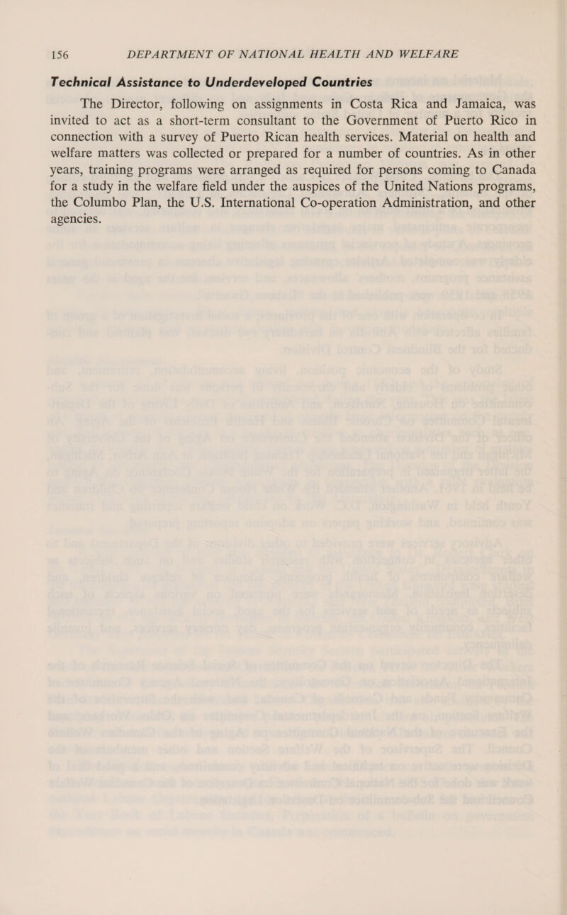 Technical Assistance to Underdeveloped Countries The Director, following on assignments in Costa Rica and Jamaica, was invited to act as a short-term consultant to the Government of Puerto Rico in connection with a survey of Puerto Rican health services. Material on health and welfare matters was collected or prepared for a number of countries. As in other years, training programs were arranged as required for persons coming to Canada for a study in the welfare field under the auspices of the United Nations programs, the Columbo Plan, the U.S. International Co-operation Administration, and other agencies.
