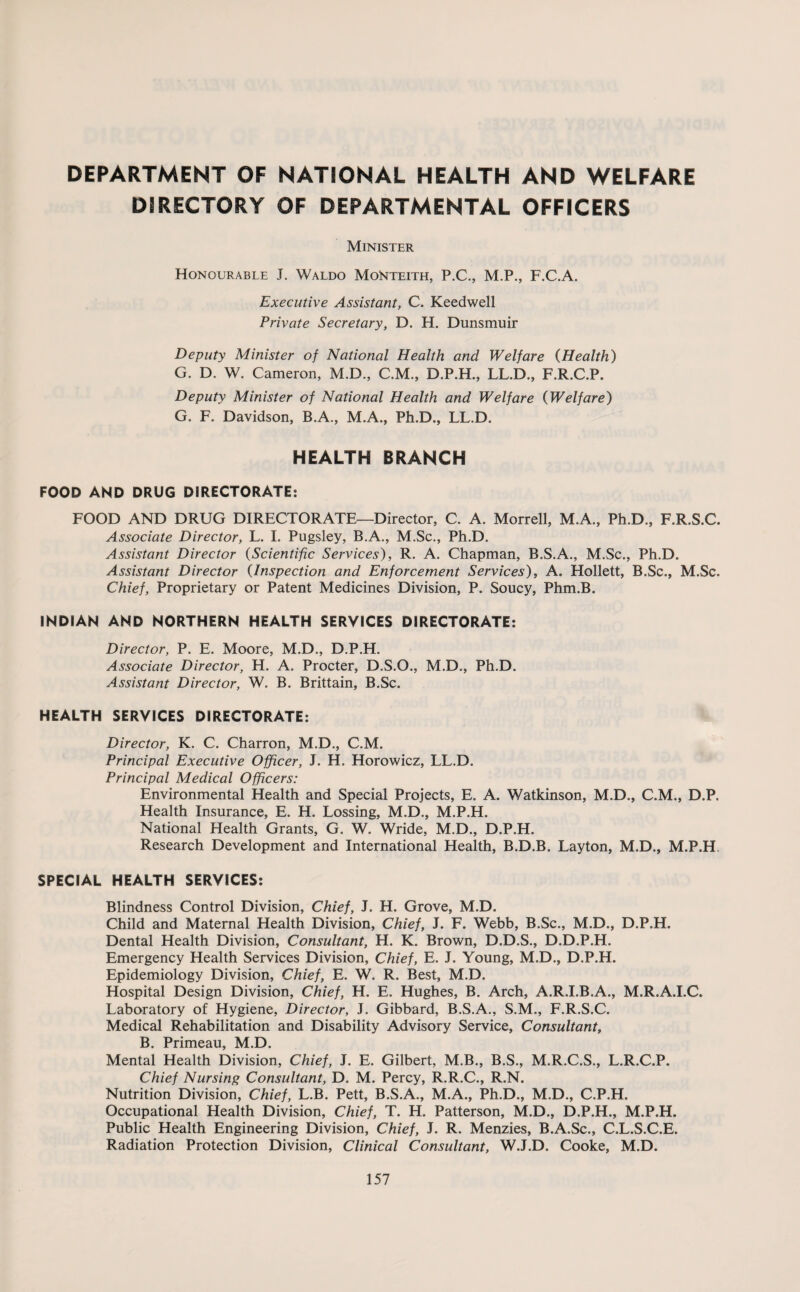 DIRECTORY OF DEPARTMENTAL OFFICERS Minister Honourable J. Waldo MoNteith, P.C., M.P., F.C.A. Executive Assistant, C. Keedwell Private Secretary, D. H. Dunsmuir Deputy Minister of National Health and Welfare (Health) G. D. W. Cameron, M.D., C.M., D.P.H., LL.D., F.R.C.P. Deputy Minister of National Health and Welfare (Welfare) G. F. Davidson, B.A., M.A., Ph.D., LL.D. HEALTH BRANCH FOOD AND DRUG DIRECTORATE: FOOD AND DRUG DIRECTORATE—Director, C. A. Morrell, M.A., Ph.D., F.R.S.C. Associate Director, L. I. Pugsley, B.A., M.Sc., Ph.D. Assistant Director (Scientific Services), R. A. Chapman, B.S.A., M.Sc., Ph.D. Assistant Director (Inspection and Enforcement Services), A. Hollett, B.Sc., M.Sc. Chief, Proprietary or Patent Medicines Division, P. Soucy, Phm.B. INDIAN AND NORTHERN HEALTH SERVICES DIRECTORATE: Director, P. E. Moore, M.D., D.P.H. Associate Director, H. A. Procter, D.S.O., M.D., Ph.D. Assistant Director, W. B. Brittain, B.Sc. HEALTH SERVICES DIRECTORATE: Director, K. C. Charron, M.D., C.M. Principal Executive Officer, J. H. Horowicz, LL.D. Principal Medical Officers: Environmental Health and Special Projects, E. A. Watkinson, M.D., C.M., D.P. Health Insurance, E. H. Lossing, M.D., M.P.H. National Health Grants, G. W. Wride, M.D., D.P.H. Research Development and International Health, B.D.B. Layton, M.D., M.P.H, SPECIAL HEALTH SERVICES: Blindness Control Division, Chief, J. H. Grove, M.D. Child and Maternal Health Division, Chief, J. F. Webb, B.Sc., M.D., D.P.H. Dental Health Division, Consultant, H. K. Brown, D.D.S., D.D.P.H. Emergency Health Services Division, Chief, E. J. Young, M.D., D.P.H. Epidemiology Division, Chief, E. W. R. Best, M.D. Hospital Design Division, Chief, H. E. Hughes, B. Arch, A.R.I.B.A., M.R.A.I.C. Laboratory of Hygiene, Director, J. Gibbard, B.S.A., S.M., F.R.S.C. Medical Rehabilitation and Disability Advisory Service, Consultant, B. Primeau, M.D. Mental Health Division, Chief, J. E. Gilbert, M.B., B.S., M.R.C.S., L.R.C.P. Chief Nursing Consultant, D. M. Percy, R.R.C., R.N. Nutrition Division, Chief, L.B. Pett, B.S.A., M.A., Ph.D., M.D., C.P.H. Occupational Health Division, Chief, T. H. Patterson, M.D., D.P.H., M.P.H. Public Health Engineering Division, Chief, J. R. Menzies, B.A.Sc., C.L.S.C.E. Radiation Protection Division, Clinical Consultant, W.J.D. Cooke, M.D.