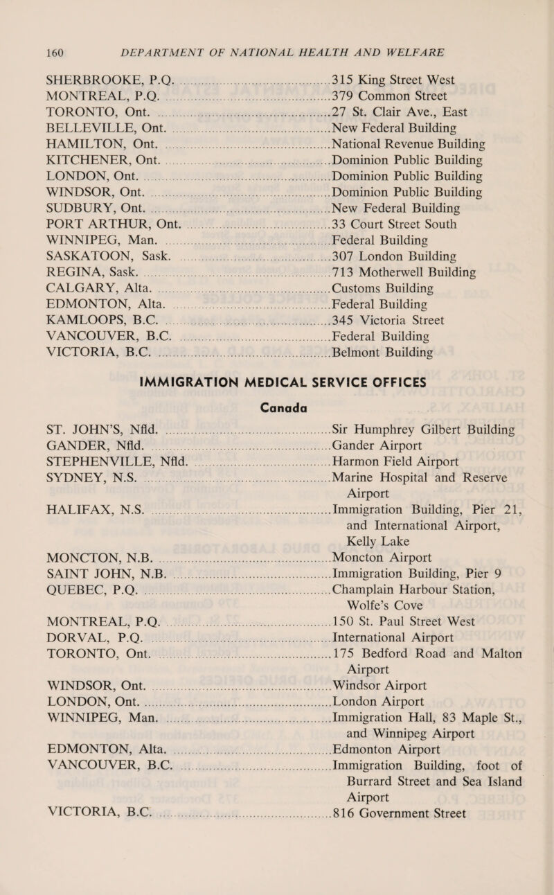SHERBROOKE, P.Q. MONTREAL, P.Q. TORONTO, Ont. BELLEVILLE, Ont. ... HAMILTON, Ont. KITCHENER, Ont. LONDON, Ont. WINDSOR, Ont. SUDBURY, Ont. PORT ARTHUR, Ont. WINNIPEG, Man. SASKATOON, Sask. REGINA, Sask. CALGARY, Alta. EDMONTON, Alta. KAMLOOPS, B.C. VANCOUVER, B.C. VICTORIA, B.C. 315 King Street West 379 Common Street 27 St. Clair Ave., East New Federal Building National Revenue Building Dominion Public Building Dominion Public Building Dominion Public Building New Federal Building 33 Court Street South Federal Building 307 London Building 713 Motherwell Building Customs Building Federal Building 345 Victoria Street Federal Building Belmont Building IMMIGRATION MEDICAL SERVICE OFFICES Canada ST. JOHN’S, Nfld. GANDER, Nfld. STEPHENVILLE, Nfld. SYDNEY, N.S. HALIFAX, N.S. MONCTON, N.B. SAINT JOHN, N.B. QUEBEC, P.Q. MONTREAL, P.Q. DORVAL, P.Q. TORONTO, Ont. WINDSOR, Ont. LONDON, Ont. WINNIPEG, Man. EDMONTON, Alta. VANCOUVER, B.C. Sir Humphrey Gilbert Building Gander Airport Harmon Field Airport Marine Hospital and Reserve Airport Immigration Building, Pier 21, and International Airport, Kelly Lake Moncton Airport Immigration Building, Pier 9 Champlain Harbour Station, Wolfe’s Cove 150 St. Paul Street West International Airport 175 Bedford Road and Malton Airport Windsor Airport. London Airport Immigration Hall, 83 Maple St., and Winnipeg Airport Edmonton Airport Immigration Building, foot of Burrard Street and Sea Island Airport 816 Government Street VICTORIA, B.C.