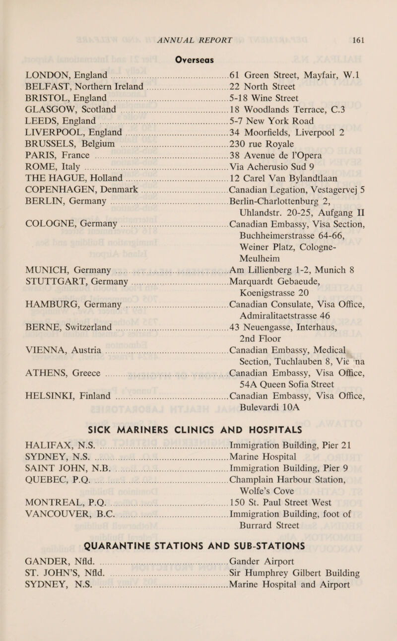 Overseas LONDON, England. BELFAST, Northern Ireland BRISTOL, England. GLASGOW, Scotland . LEEDS, England . LIVERPOOL, England. BRUSSELS, Belgium . PARIS, France . ROME, Italy . THE HAGUE, Holland. COPENHAGEN, Denmark . BERLIN, Germany . COLOGNE, Germany. MUNICH, Germany . STUTTGART, Germany HAMBURG, Germany . BERNE, Switzerland . VIENNA, Austria . ATHENS, Greece . HELSINKI, Finland . 61 Green Street, Mayfair, W.l 22 North Street 5-18 Wine Street 18 Woodlands Terrace, C.3 5-7 New York Road 34 Moorfields, Liverpool 2 230 rue Royale 38 Avenue de l’Opera Via Acherusio Sud 9 12 Carel Van Bylandtlaan Canadian Legation, Vestagervej 5 Berlin-Charlottenburg 2, Uhlandstr. 20-25, Aufgang II Canadian Embassy, Visa Section, Buchheimerstrasse 64-66, Weiner Platz, Cologne- Meulheim Am Lillienberg 1-2, Munich 8 Marquardt Gebaeude, Koenigstrasse 20 Canadian Consulate, Visa Office, Admiralitaetstrasse 46 43 Neuengasse, Interhaus, 2nd Floor Canadian Embassy, Medical Section, Tuchlauben 8, Vie na Canadian Embassy, Visa Office, 54A Queen Sofia Street Canadian Embassy, Visa Office, Bulevardi 10A SICK MARINERS CLINICS AND HOSPITALS HALIFAX, N.S.Immigration Building, Pier 21 SYDNEY, N.S.Marine Hospital SAINT JOHN, N.B.Immigration Building, Pier 9 QUEBEC, P.Q.Champlain Harbour Station, Wolfe’s Cove MONTREAL, P.Q.150 St. Paul Street West VANCOUVER, B.C.Immigration Building, foot of Burrard Street QUARANTINE STATIONS AND SUB-STATIONS GANDER, Nfld.Gander Airport ST. JOHN’S, Nfld.Sir Humphrey Gilbert Building SYDNEY, N.S.Marine Hospital and Airport