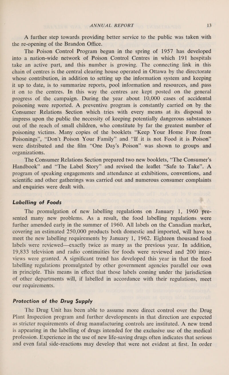 A further step towards providing better service to the public was taken with the re-opening of the Brandon Office. The Poison Control Program begun in the spring of 1957 has developed into a nation-wide network of Poison Control Centres in which 191 hospitals take an active part, and this number is growing. The connecting link in this chain of centres is the central clearing house operated in Ottawa by the directorate whose contribution, in addition to setting up the information system and keeping it up to date, is to summarize reports, pool information and resources, and pass it on to the centres. In this way the centres are kept posted on the general progress of the campaign. During the year about 10,000 cases of accidental poisoning were reported. A preventive program is constantly carried on by the Consumer Relations Section which tries with every means at its disposal to impress upon the public the necessity of keeping potentially dangerous substances out of the reach of small children, who constitute by far the greatest number of poisoning victims. Many copies of the booklets “Keep Your Home Free from Poisonings”, “Don’t Poison Your Family” and “If it is not Food it is Poison” were distributed and the film “One Day’s Poison” was shown to groups and organizations. The Consumer Relations Section prepared two new booklets, “The Consumer’s Handbook” and “The Label Story” and revised the leaflet “Safe to Take”. A program of speaking engagements and attendance at exhibitions, conventions, and scientific and other gatherings was carried out and numerous consumer complaints and enquiries were dealt with. Labelling of Foods The promulgation of new labelling regulations on January 1, 1960 pre¬ sented many new problems. As a result, the food labelling regulations were further amended early in the summer of 1960. All labels on the Canadian market, covering an estimated 250,000 products both domestic and imported, will have to meet the new labelling requirements by January 1, 1962. Eighteen thousand food labels were reviewed—exactly twice as many as the previous year. In addition, 19,833 television and radio continuities for foods were reviewed and 200 inter¬ views were granted. A significant trend has developed this year in that the food labelling regulations promulgated by other government agencies parallel our own in principle. This means in effect that those labels coming under the jurisdiction of other departments will, if labelled in accordance with their regulations, meet our requirements. Protection of the Drug Supply The Drug Unit has been able to assume more direct control over the Drug Plant Inspection program and further developments in that direction are expected as stricter requirements of drug manufacturing controls are instituted. A new trend is appearing in the labelling of drugs intended for the exclusive use of the medical profession. Experience in the use of new life-saving drugs often indicates that serious and even fatal side-reactions may develop that were not evident at first. In order