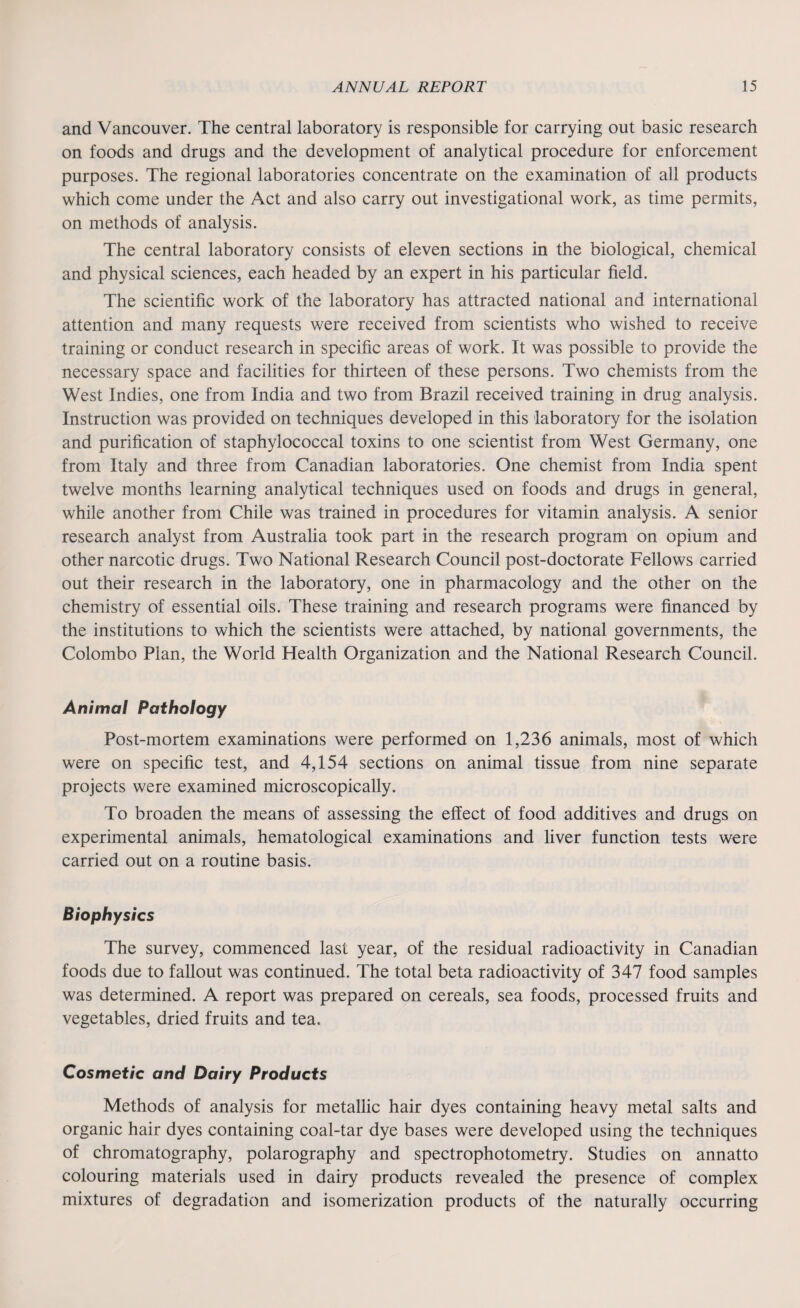 and Vancouver. The central laboratory is responsible for carrying out basic research on foods and drugs and the development of analytical procedure for enforcement purposes. The regional laboratories concentrate on the examination of all products which come under the Act and also carry out investigational work, as time permits, on methods of analysis. The central laboratory consists of eleven sections in the biological, chemical and physical sciences, each headed by an expert in his particular field. The scientific work of the laboratory has attracted national and international attention and many requests were received from scientists who wished to receive training or conduct research in specific areas of work. It was possible to provide the necessary space and facilities for thirteen of these persons. Two chemists from the West Indies, one from India and two from Brazil received training in drug analysis. Instruction was provided on techniques developed in this laboratory for the isolation and purification of staphylococcal toxins to one scientist from West Germany, one from Italy and three from Canadian laboratories. One chemist from India spent twelve months learning analytical techniques used on foods and drugs in general, while another from Chile was trained in procedures for vitamin analysis. A senior research analyst from Australia took part in the research program on opium and other narcotic drugs. Two National Research Council post-doctorate Fellows carried out their research in the laboratory, one in pharmacology and the other on the chemistry of essential oils. These training and research programs were financed by the institutions to which the scientists were attached, by national governments, the Colombo Plan, the World Health Organization and the National Research Council. Animal Pathology Post-mortem examinations were performed on 1,236 animals, most of which were on specific test, and 4,154 sections on animal tissue from nine separate projects were examined microscopically. To broaden the means of assessing the effect of food additives and drugs on experimental animals, hematological examinations and liver function tests were carried out on a routine basis. Biophysics The survey, commenced last year, of the residual radioactivity in Canadian foods due to fallout was continued. The total beta radioactivity of 347 food samples was determined. A report was prepared on cereals, sea foods, processed fruits and vegetables, dried fruits and tea. Cosmetic and Dairy Products Methods of analysis for metallic hair dyes containing heavy metal salts and organic hair dyes containing coal-tar dye bases were developed using the techniques of chromatography, polarography and spectrophotometry. Studies on annatto colouring materials used in dairy products revealed the presence of complex mixtures of degradation and isomerization products of the naturally occurring