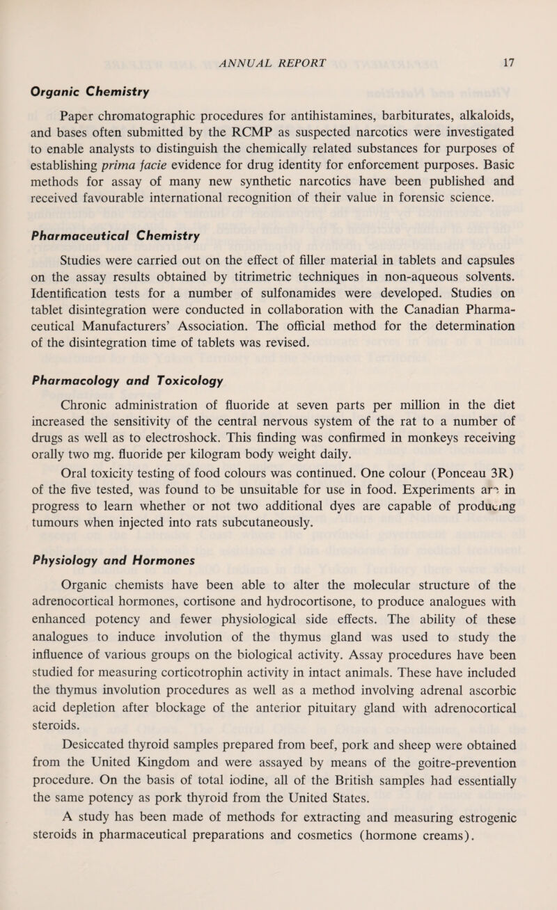 Organic Chemistry Paper chromatographic procedures for antihistamines, barbiturates, alkaloids, and bases often submitted by the RCMP as suspected narcotics were investigated to enable analysts to distinguish the chemically related substances for purposes of establishing prima facie evidence for drug identity for enforcement purposes. Basic methods for assay of many new synthetic narcotics have been published and received favourable international recognition of their value in forensic science. Pharmaceutical Chemistry Studies were carried out on the effect of filler material in tablets and capsules on the assay results obtained by titrimetric techniques in non-aqueous solvents. Identification tests for a number of sulfonamides were developed. Studies on tablet disintegration were conducted in collaboration with the Canadian Pharma¬ ceutical Manufacturers’ Association. The official method for the determination of the disintegration time of tablets was revised. Pharmacology and Toxicology Chronic administration of fluoride at seven parts per million in the diet increased the sensitivity of the central nervous system of the rat to a number of drugs as well as to electroshock. This finding was confirmed in monkeys receiving orally two mg. fluoride per kilogram body weight daily. Oral toxicity testing of food colours was continued. One colour (Ponceau 3R) of the five tested, was found to be unsuitable for use in food. Experiments ar> in progress to learn whether or not two additional dyes are capable of producing tumours when injected into rats subcutaneously. Physiology and Hormones Organic chemists have been able to alter the molecular structure of the adrenocortical hormones, cortisone and hydrocortisone, to produce analogues with enhanced potency and fewer physiological side effects. The ability of these analogues to induce involution of the thymus gland was used to study the influence of various groups on the biological activity. Assay procedures have been studied for measuring corticotrophin activity in intact animals. These have included the thymus involution procedures as well as a method involving adrenal ascorbic acid depletion after blockage of the anterior pituitary gland with adrenocortical steroids. Desiccated thyroid samples prepared from beef, pork and sheep were obtained from the United Kingdom and were assayed by means of the goitre-prevention procedure. On the basis of total iodine, all of the British samples had essentially the same potency as pork thyroid from the United States. A study has been made of methods for extracting and measuring estrogenic steroids in pharmaceutical preparations and cosmetics (hormone creams).