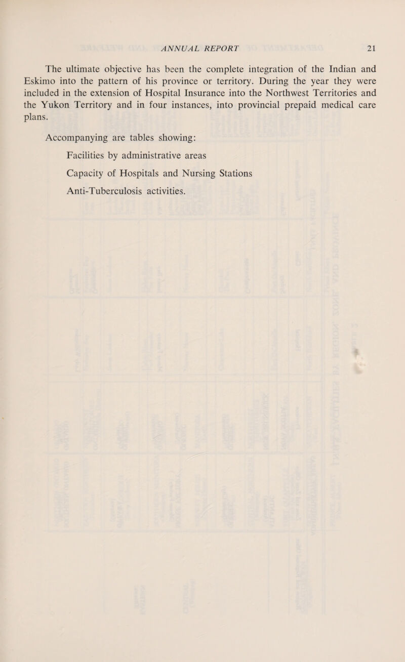 The ultimate objective has been the complete integration of the Indian and Eskimo into the pattern of his province or territory. During the year they were included in the extension of Hospital Insurance into the Northwest Territories and the Yukon Territory and in four instances, into provincial prepaid medical care plans. Accompanying are tables showing: Facilities by administrative areas Capacity of Hospitals and Nursing Stations Anti-Tuberculosis activities.