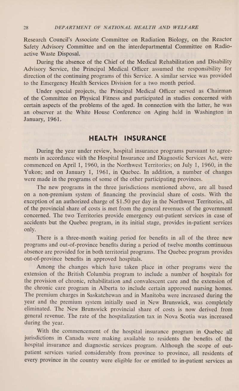 Research Council’s Associate Committee on Radiation Biology, on the Reactor Safety Advisory Committee and on the interdepartmental Committee on Radio¬ active Waste Disposal. During the absence of the Chief of the Medical Rehabilitation and Disability Advisory Service, the Principal Medical Officer assumed the responsibility for direction of the continuing programs of this Service. A similar service was provided to the Emergency Health Services Division for a two month period. Under special projects, the Principal Medical Officer served as Chairman of the Committee on Physical Fitness and participated in studies concerned with certain aspects of the problems of the aged. In connection with the latter, he was an observer at the White House Conference on Aging held in Washington in January, 1961. HEALTH INSURANCE During the year under review, hospital insurance programs pursuant to agree¬ ments in accordance with the Hospital Insurance and Diagnostic Services Act, were commenced on April 1, 1960, in the Northwest Territories; on July 1, 1960, in the Yukon; and on January 1, 1961, in Quebec. In addition, a number of changes were made in the programs of some of the other participating provinces. The new programs in the three jurisdictions mentioned above, are all based on a non-premium system of financing the provincial share of costs. With the exception of an authorized charge of $1.50 per day in the Northwest Territories, all of the provincial share of costs is met from the general revenues of the government concerned. The two Territories provide emergency out-patient services in case of accidents but the Quebec program, in its initial stage, provides in-patient services only. There is a three-month waiting period for benefits in all of the three new programs and out-of-province benefits during a period of twelve months continuous absence are provided for in both territorial programs. The Quebec program provides out-of-province benefits in approved hospitals. Among the changes which have taken place in other programs were the extension of the British Columbia program to include a number of hospitals for the provision of chronic, rehabilitation and convalescent care and the extension of the chronic care program in Alberta to include certain approved nursing homes. The premium charges in Saskatchewan and in Manitoba were increased during the year and the premium system initially used in New Brunswick, was completely eliminated. The New Brunswick provincial share of costs is now derived from general revenue. The rate of the hospitalization tax in Nova Scotia was increased during the year. With the commencement of the hospital insurance program in Quebec all jurisdictions in Canada were making available to residents the benefits of the hospital insurance and diagnostic services program. Although the scope of out¬ patient services varied considerably from province to province, all residents of every province in the country were eligible for or entitled to in-patient services as