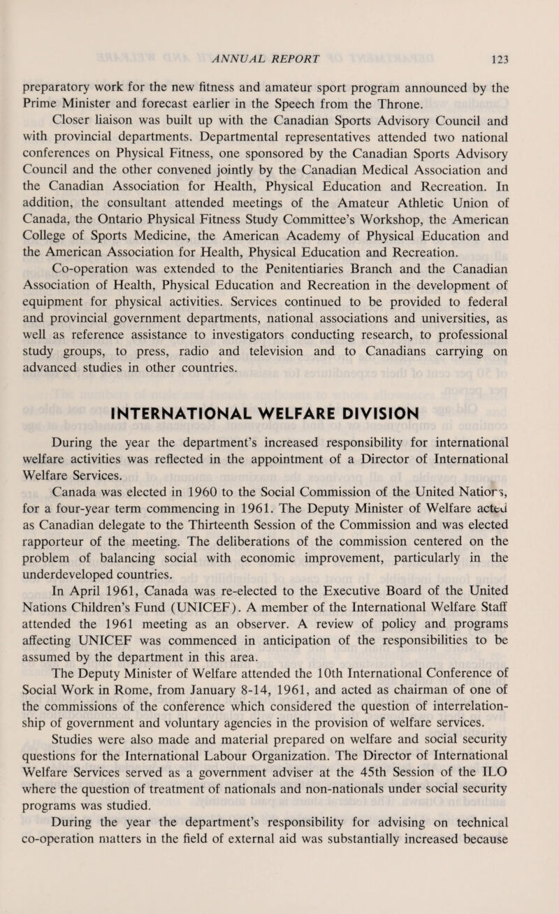 preparatory work for the new fitness and amateur sport program announced by the Prime Minister and forecast earlier in the Speech from the Throne. Closer liaison was built up with the Canadian Sports Advisory Council and with provincial departments. Departmental representatives attended two national conferences on Physical Fitness, one sponsored by the Canadian Sports Advisory Council and the other convened jointly by the Canadian Medical Association and the Canadian Association for Health, Physical Education and Recreation. In addition, the consultant attended meetings of the Amateur Athletic Union of Canada, the Ontario Physical Fitness Study Committee’s Workshop, the American College of Sports Medicine, the American Academy of Physical Education and the American Association for Health, Physical Education and Recreation. Co-operation was extended to the Penitentiaries Branch and the Canadian Association of Health, Physical Education and Recreation in the development of equipment for physical activities. Services continued to be provided to federal and provincial government departments, national associations and universities, as well as reference assistance to investigators conducting research, to professional study groups, to press, radio and television and to Canadians carrying on advanced studies in other countries. INTERNATIONAL WELFARE DIVISION During the year the department’s increased responsibility for international welfare activities was reflected in the appointment of a Director of International Welfare Services. Canada was elected in 1960 to the Social Commission of the United Nations, for a four-year term commencing in 1961. The Deputy Minister of Welfare acted as Canadian delegate to the Thirteenth Session of the Commission and was elected rapporteur of the meeting. The deliberations of the commission centered on the problem of balancing social with economic improvement, particularly in the underdeveloped countries. In April 1961, Canada was re-elected to the Executive Board of the United Nations Children’s Fund (UNICEF). A member of the International Welfare Staff attended the 1961 meeting as an observer. A review of policy and programs affecting UNICEF was commenced in anticipation of the responsibilities to be assumed by the department in this area. The Deputy Minister of Welfare attended the 10th International Conference of Social Work in Rome, from January 8-14, 1961, and acted as chairman of one of the commissions of the conference which considered the question of interrelation¬ ship of government and voluntary agencies in the provision of welfare services. Studies were also made and material prepared on welfare and social security questions for the International Labour Organization. The Director of International Welfare Services served as a government adviser at the 45th Session of the ILO where the question of treatment of nationals and non-nationals under social security programs was studied. During the year the department’s responsibility for advising on technical co-operation matters in the field of external aid was substantially increased because
