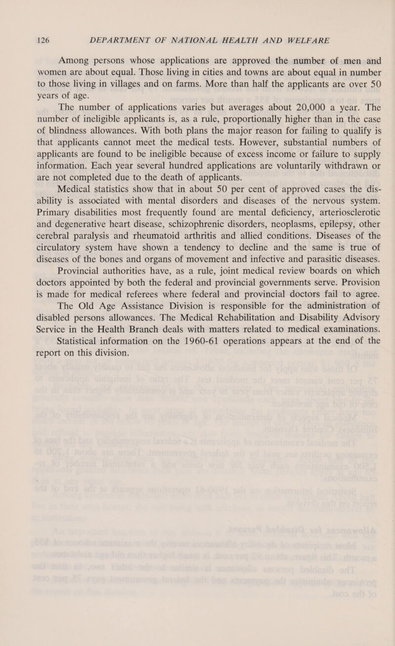 Among persons whose applications are approved the number of men and women are about equal. Those living in cities and towns are about equal in number to those living in villages and on farms. More than half the applicants are over 50 years of age. The number of applications varies but averages about 20,000 a year. The number of ineligible applicants is, as a rule, proportionally higher than in the case of blindness allowances. With both plans the major reason for failing to qualify is that applicants cannot meet the medical tests. However, substantial numbers of applicants are found to be ineligible because of excess income or failure to supply information. Each year several hundred applications are voluntarily withdrawn or are not completed due to the death of applicants. Medical statistics show that in about 50 per cent of approved cases the dis¬ ability is associated with mental disorders and diseases of the nervous system. Primary disabilities most frequently found are mental deficiency, arteriosclerotic and degenerative heart disease, schizophrenic disorders, neoplasms, epilepsy, other cerebral paralysis and rheumatoid arthritis and allied conditions. Diseases of the circulatory system have shown a tendency to decline and the same is true of diseases of the bones and organs of movement and infective and parasitic diseases. Provincial authorities have, as a rule, joint medical review boards on which doctors appointed by both the federal and provincial governments serve. Provision is made for medical referees where federal and provincial doctors fail to agree. The Old Age Assistance Division is responsible for the administration of disabled persons allowances. The Medical Rehabilitation and Disability Advisory Service in the Health Branch deals with matters related to medical examinations. Statistical information on the 1960-61 operations appears at the end of the report on this division.