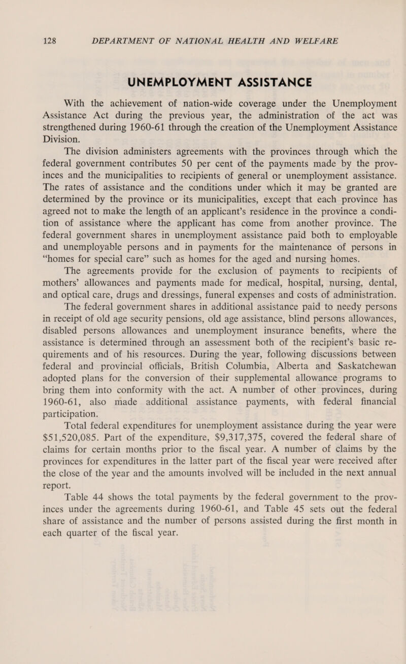 UNEMPLOYMENT ASSISTANCE With the achievement of nation-wide coverage under the Unemployment Assistance Act during the previous year, the administration of the act was strengthened during 1960-61 through the creation of the Unemployment Assistance Division. The division administers agreements with the provinces through which the federal government contributes 50 per cent of the payments made by the prov¬ inces and the municipalities to recipients of general or unemployment assistance. The rates of assistance and the conditions under which it may be granted are determined by the province or its municipalities, except that each province has agreed not to make the length of an applicant’s residence in the province a condi¬ tion of assistance where the applicant has come from another province. The federal government shares in unemployment assistance paid both to employable and unemployable persons and in payments for the maintenance of persons in “homes for special care” such as homes for the aged and nursing homes. The agreements provide for the exclusion of payments to recipients of mothers’ allowances and payments made for medical, hospital, nursing, dental, and optical care, drugs and dressings, funeral expenses and costs of administration. The federal government shares in additional assistance paid to needy persons in receipt of old age security pensions, old age assistance, blind persons allowances, disabled persons allowances and unemployment insurance benefits, where the assistance is determined through an assessment both of the recipient’s basic re¬ quirements and of his resources. During the year, following discussions between federal and provincial officials, British Columbia, Alberta and Saskatchewan adopted plans for the conversion of their supplemental allowance programs to bring them into conformity with the act. A number of other provinces, during 1960-61, also made additional assistance payments, with federal financial participation. Total federal expenditures for unemployment assistance during the year were $51,520,085. Part of the expenditure, $9,317,375, covered the federal share of claims for certain months prior to the fiscal year. A number of claims by the provinces for expenditures in the latter part of the fiscal year were received after the close of the year and the amounts involved will be included in the next annual report. Table 44 shows the total payments by the federal government to the prov¬ inces under the agreements during 1960-61, and Table 45 sets out the federal share of assistance and the number of persons assisted during the first month in each quarter of the fiscal year.